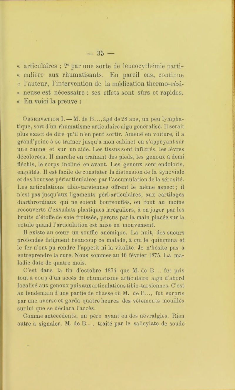 « articulaires ; 2° par une sorte de leucocythémie parti- « culière aux rhumatisants. En pareil cas, continue « l’auteur, l’intervention de la médication thermo-rési- « neuse est nécessaire : ses effets sont sûrs et rapides. « En voici la preuve : Observation I. — M. de B...,âgé de28 ans, un peu lympha- tique, sort d'un rhumatisme articulaire aigu généralisé. 11 serait plus exact de dire qu’il n’en peut sortir. Amené en voiture, il a grand’peine à se traîner jusqu’à mon cabinet en s’appuyant sur une canne et sur un aide. Les tissus sont infiltrés, les lèvres décolorées. Il marche en traînant des pieds, les genoux à demi fléchis, le corps incliné en avant. Les genoux sont endoloris, empâtés. 11 est facile de constater la distension de la synoviale et des bourses périarticulaires par l’accumulation de la sérosité. Les articulations tibio-tarsiennes offrent le même aspect; il n’est pas jusqu’aux ligaments péri-articulaires, aux cartilages diarthrordiaux qui ne soient boursouflés, ou tout au moins recouverts d’exsudats plastiques irréguliers, à en juger parles bruits d’étoffe de soie froissée, perçus parla main placée sur la rotule quand l’articulation est mise en mouvement. Il existe au cœur un souffle anémique. La nuit, des sueurs profondes fatiguent beaucoup ce malade, à qui le quinquina et le fer n’ont pu rendre l’appétit ni la vitalité. Je n’hésite pas à entreprendre la cure. Nous sommes au 16 février 1875. La ma- ladie date de quatre mois. C’est dans la fin d’octobre 1874 que M. de B..., fut pris tout à coup d’un accès de rhumatisme articulaire aigu d’abord localisé aux genoux puis auxarticulations tibio-tarsiennes. C’est au lendemain d une partie de chasse où M. de B..., fut surpris par une averse et garda quatre heures des vêtements mouillés sur lui que se déclara l’accès. Comme antécédents, un père ayant eu des névralgies. Rien autre à signaler, M. de B..., traité par le salicylate de soude