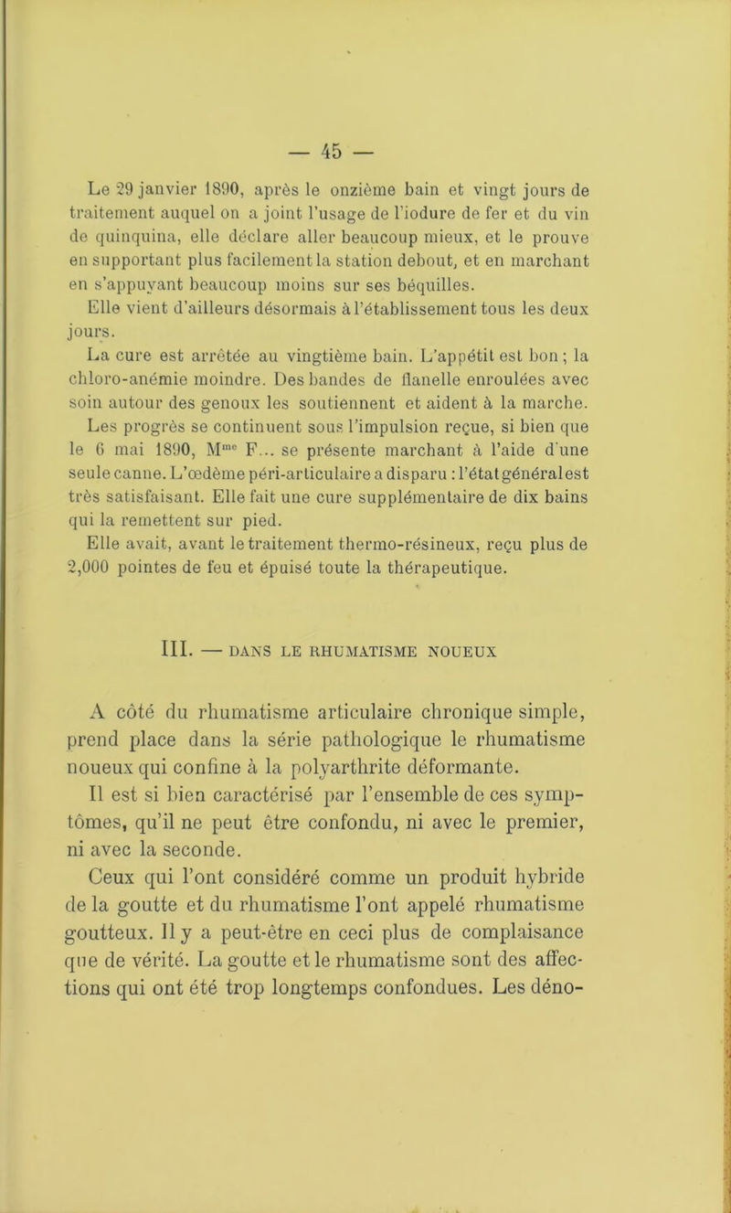 Le 29 janvier 1890, après le onzième bain et vingt jours de traitement auquel on a joint l’usage de l’iodure de fer et du vin de quinquina, elle déclare aller beaucoup mieux, et le prouve en supportant plus facilement la station debout, et en marchant en s’appuyant beaucoup moins sur ses béquilles. Elle vient d’ailleurs désormais à l’établissement tous les deux jours. La cure est arrêtée au vingtième bain. L’appétit est bon ; la chloro-anémie moindre. Des bandes de llanelle enroulées avec soin autour des genoux les soutiennent et aident à la marche. Les progrès se continuent sous l’impulsion reçue, si bien que le 6 mai 1890, Mmc F... se présente marchant à l’aide d'une seule canne. L’œdème péri-articulaire a disparu : l’étatgénéralest très satisfaisant. Elle fait une cure supplémentaire de dix bains qui la remettent sur pied. Elle avait, avant le traitement thermo-résineux, reçu plus de 2,000 pointes de feu et épuisé toute la thérapeutique. III. — DANS LE RHUMATISME NOUEUX A côté du rhumatisme articulaire chronique simple, prend place dans la série pathologique le rhumatisme noueux qui confine à la polyarthrite déformante. Il est si bien caractérisé par l’ensemble de ces symp- tômes, qu’il ne peut être confondu, ni avec le premier, ni avec la seconde. Ceux qui l’ont considéré comme un produit hybride de la goutte et du rhumatisme l’ont appelé rhumatisme goutteux. H y a peut-être en ceci plus de complaisance que de vérité. La goutte et le rhumatisme sont des affec- tions qui ont été trop longtemps confondues. Les déno-