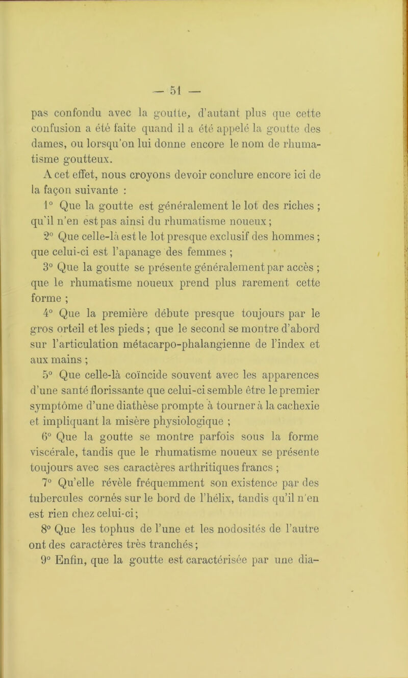 pas confondu avec la goutte, d’autant plus que cette confusion a été faite quand il a été appelé la goutte des dames, ou lorsqu’on lui donne encore le nom de rhuma- tisme goutteux. A cet effet, nous croyons devoir conclure encore ici de la façon suivante : 1° Que la goutte est généralement le lot des riches ; qu'il n’en est pas ainsi du rhumatisme noueux; 2° Que celle-là est le lot presque exclusif des hommes ; que celui-ci est l’apanage des femmes ; 3° Que la goutte se présente généralement par accès ; que le rhumatisme noueux prend plus rarement cette forme ; 4° Que la première débute presque toujours par le gros orteil et les pieds ; que le second se montre d’abord sur l’articulation métacarpo-phalangienne de l’index et aux mains ; 5° Que celle-là coïncide souvent avec les apparences d’une santé florissante que celui-ci semble être le premier symptôme d’une diathèse prompte à tourner à la cachexie et impliquant la misère physiologique ; 6° Que la goutte se montre parfois sous la forme viscérale, tandis que le rhumatisme noueux se présente toujours avec ses caractères arthritiques francs ; 7° Qu’elle révèle fréquemment son existence par des tubercules cornés sur le bord de l’hélix, tandis qu’il n’en est rien chez celui-ci; 8° Que les toplms de l’une et les nodosités de l’autre ont des caractères très tranchés ; 9° Enfin, que la goutte est caractérisée par une dia-