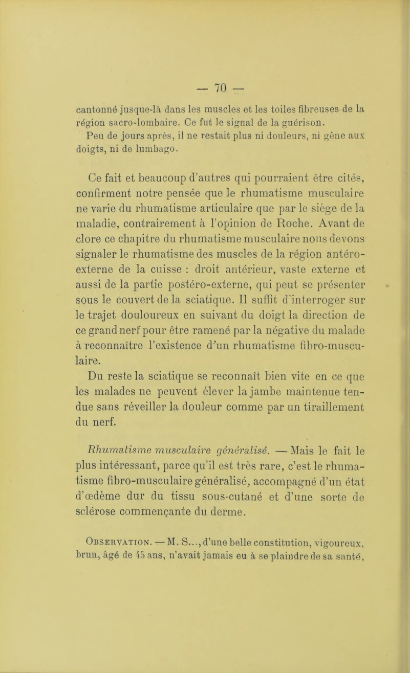 cantonné jusque-là dans les muscles et les toiles fibreuses de la région sacro-lombaire. Ce fut le signal de la guérison. Peu de jours après, il ne restait plus ni douleurs, ni gène aux doigts, ni de lumbago. Ce fait et beaucoup d’autres qui pourraient être cités, confirment notre pensée que le rhumatisme musculaire ne varie du rhumatisme articulaire que par le siège de la maladie, contrairement à l’opinion de Roche. Avant de clore ce chapitre du rhumatisme musculaire nous devons signaler le rhumatisme des muscles de la région antéro- externe de la cuisse : droit antérieur, vaste externe et aussi de la partie postéro-externe, qui peut se présenter sous le couvert de la sciatique. Il suffit d’interroger sur le trajet douloureux en suivant du doigt la direction de ce grand nerf pour être ramené par la négative du malade à reconnaître l’existence d'un rhumatisme fibro-muscu- laire. Du reste la sciatique se reconnaît bien vite en ce que les malades ne peuvent élever la jambe maintenue ten- due sans réveiller la douleur comme par un tiraillement du nerf. Rhumatisme musculaire généralisé. — Mais le fait le plus intéressant, parce qu’il est très rare, c’est le rhuma- tisme fibro-musculaire généralisé, accompagné d’un état d’œdème dur du tissu sous-cutané et d’une sorte de sclérose commençante du derme. Observation. — M. S..., d’une belle constitution, vigoureux, brun, âgé de 45 ans, n’avait jamais eu à se plaindre de sa santé,