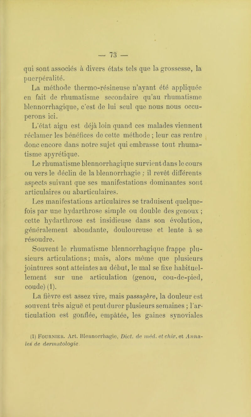 qui sont associes à divers états tels que la grossesse, la puerpéralité. La méthode thermo-résineuse n’ayant été appliquée en fait de rhumatisme secondaire qu’au rhumatisme blennorrhagique, c’est de lui seul que nous nous occu- perons ici. L’état aigu est déjà loin quand ces malades viennent réclamer les bénéfices de cette méthode ; leur cas rentre donc encore dans notre sujet qui embrasse tout rhuma- tisme apyrétique. Le rhumatisme blennorrhagique survient dans le cours ou vers le déclin de la blennorrhagie ; il revêt différents aspects suivant que ses manifestations dominantes sont articulaires ou abarticulaires. Les manifestations articulaires se traduisent quelque- fois par une hydarthrose simple ou double des genoux ; cette hydarthrose est insidieuse dans son évolution, généralement abondante, douloureuse et lente à se résoudre. Souvent le rhumatisme blennorrhagique frappe plu- sieurs articulations; mais, alors même que plusieurs jointures sont atteintes au début, le mal se fixe habituel- lement sur une articulation (genou, cou-de-pied, coude) (1). La fièvre est assez vive, mais passagère, la douleur est souvent très aiguë et peut durer plusieurs semaines ; l’ar- ticulation est gonflée, empâtée, les gaines synoviales (1) Fournies. Art. Blennorrhagie, Dict. de mèd. etcliir.et Anna- les de dermatologie