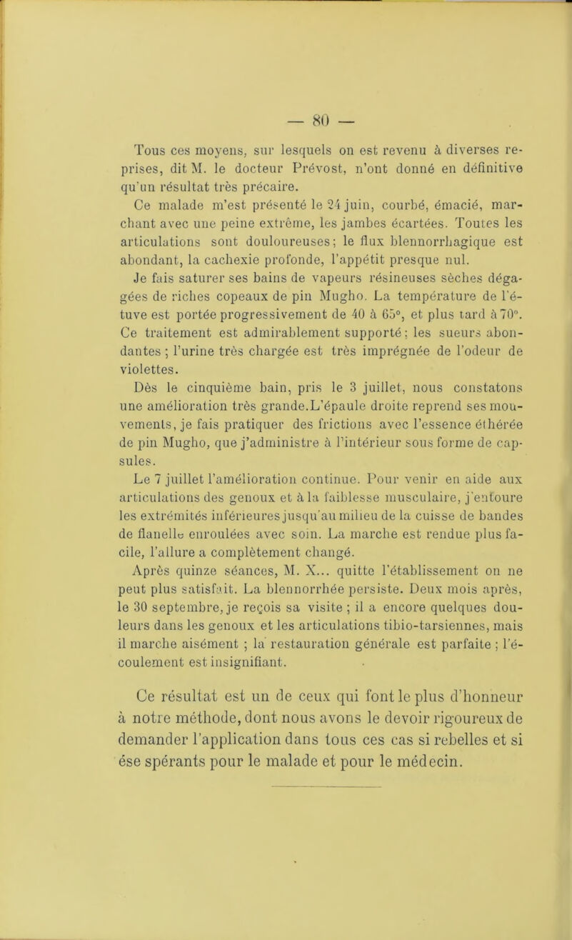 Tous ces moyens, sur lesquels on est revenu à diverses re- prises, dit M. le docteur Prévost, n’ont donné en définitive qu'un résultat très précaire. Ce malade m’est présenté le 24 juin, courbé, émacié, mar- chant avec une peine extrême, les jambes écartées. Toutes les articulations sont douloureuses; le flux blennorrhagique est abondant, la cachexie profonde, l’appétit presque nul. Je fais saturer ses bains de vapeurs résineuses sèches déga- gées de riches copeaux de pin Mugho. La température de l’é- tuve est portée progressivement de 40 à 65°, et plus tard à 70°. Ce traitement est admirablement supporté ; les sueurs abon- dantes ; l’urine très chargée est très imprégnée de l’odeur de violettes. Dès le cinquième bain, pris le 3 juillet, nous constatons une amélioration très grande.L’épaule droite reprend ses mou- vements, je fais pratiquer des frictions avec l’essence éthérée de pin Mugho, que j’administre à l’intérieur sous forme de cap- sules. Le 7 juillet l’amélioration continue. Pour venir en aide aux articulations des genoux et à la faiblesse musculaire, j'entoure les extrémités inférieures jusqu’au milieu de la cuisse de bandes de flanelle enroulées avec soin. La marche est rendue plus fa- cile, l’allure a complètement changé. Après quinze séances, M. X... quitte l’établissement on ne peut plus satisfait. La blennorrhée persiste. Deux mois après, le 30 septembre, je reçois sa visite ; il a encore quelques dou- leurs dans les genoux et les articulations tibio-tarsiennes, mais il marche aisément ; la restauration générale est parfaite ; l’é- coulement est insignifiant. Ce résultat est un de ceux qui font le plus d’honneur à notre méthode, dont nous avons le devoir rigoureux de demander l’application dans tous ces cas si rebelles et si ése spérants pour le malade et pour le médecin.