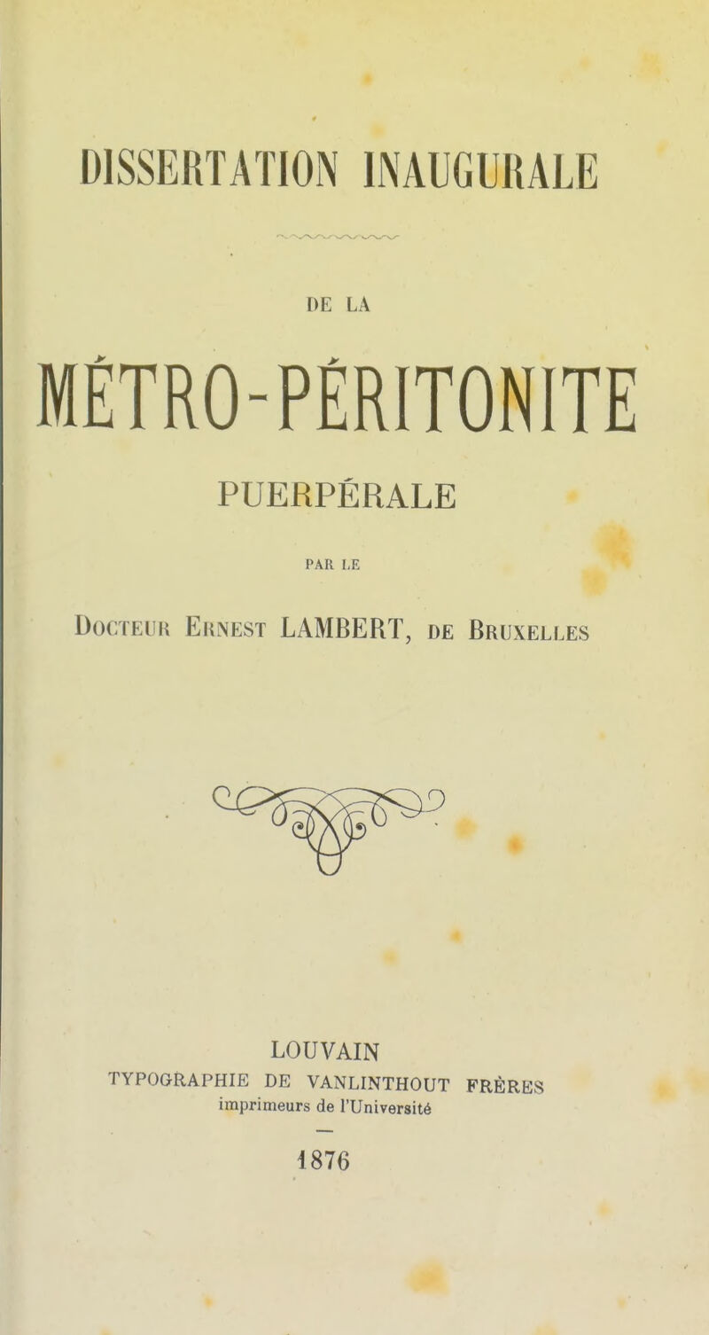 DISSERTATION INAUGURALE DE LA MÉTRO-PÉRITONITE PUERPÉRALE PAR 1,E Docteur Eunest LAMBERT, de Bruxelles LOUVAIN TYPOGRAPHIE DE VANLINTHOUT FRÈRES imprimeurs de l'Université 1876