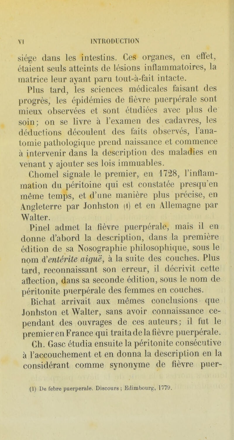 siège dans les intestins. Ces organes, en effet, étaient seuls atteints de lésions inflammatoires, la matrice leur ayant paru tout-à-fait intacte. Plus tard, les sciences médicales faisant des progrès, les épidémies de fièvre puerpérale sont mieux observées et sont étudiées avec plus de soin; on se livre à l'examen des cadavres, les déductions découlent des faits observés, l'ana- tomie pathologique prend naissance et commence à intervenir dans la description des maladies en venant y ajouter ses lois immuables. Ghomel signale le premier, en 1728, l'inflam- mation du péritoine qui est constatée presqu'en même temps, et d'une manière plus précise, en Angleterre par Jonhston [\) et en Allemagne par Walter. Pinel admet la fièvre puerpérale, mais il en donne d'abord la description, dans la première édition de sa Nosographie philosophique, sous le nom d'entérite aiguë, à la suite des couches. Plus tard, reconnaissant son erreur, il décrivit cette affection, dans sa seconde édition, sous le nom de péritonite puerpérale des femmes en couches. Bichat arrivait aux mêmes conclusions que Jonhston et Walter, sans avoir connaissance ce- pendant des ouvrages de ces auteurs; il fut le premier en France qui traita de la fièvre puerpérale. Ch. Gasc étudia ensuite la péritonite consécutive à l'accouchement et en donna la description en la considérant comme synonyme de fièvre puer- (1) De febre puerpérale. Discours ; Edimbourg, 1779.
