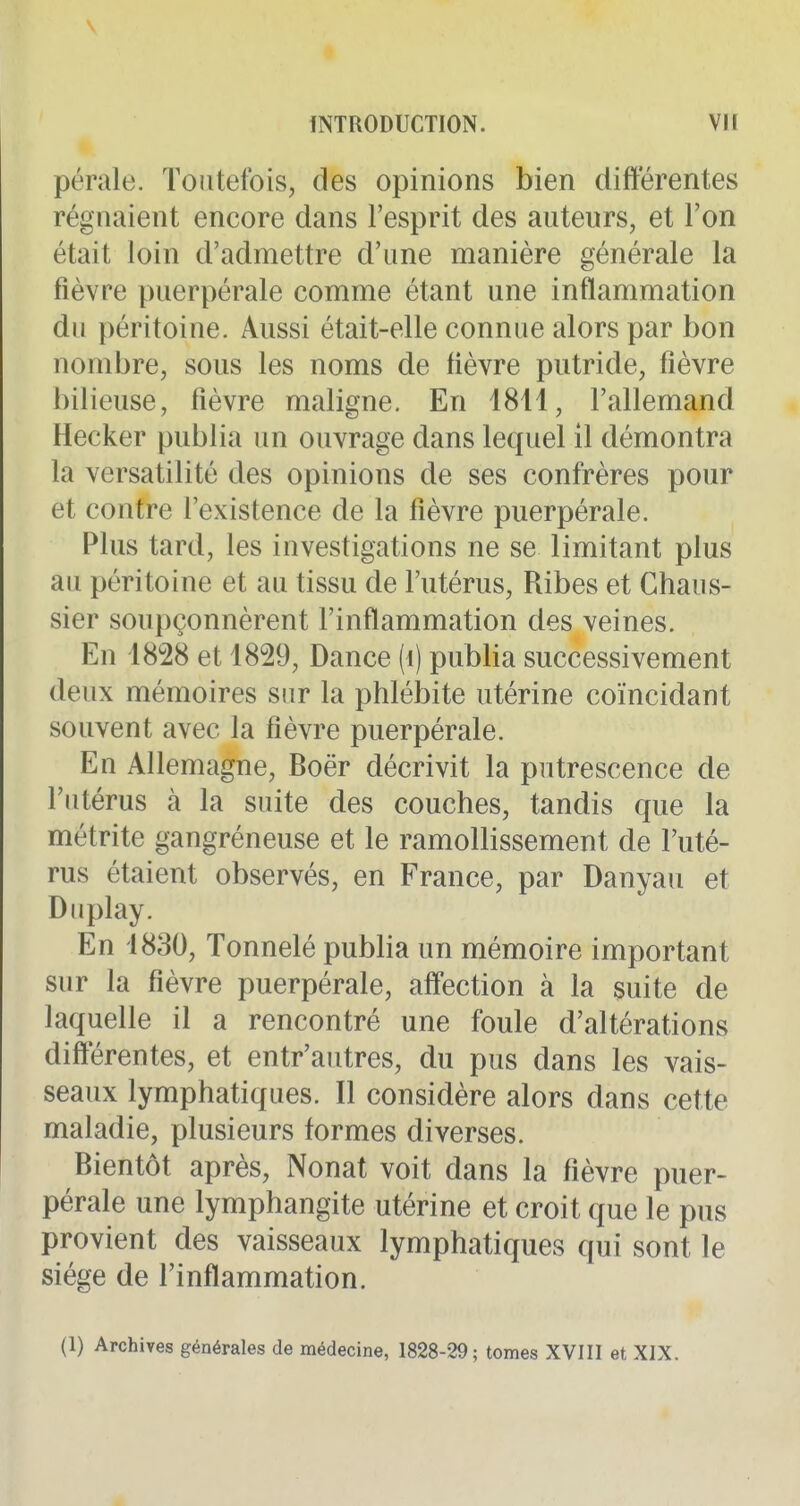 pérale. Toutefois, des opinions bien différentes régnaient encore dans l'esprit des auteurs, et l'on était loin d'admettre d'une manière générale la fièvre puerpérale comme étant une inflammation du péritoine. Aussi était-elle connue alors par bon nombre, sous les noms de fièvre putride, fièvre bilieuse, fièvre maligne. En 4811, l'allemand Hecker publia un ouvrage dans lequel il démontra la versatilité des opinions de ses confrères pour et contre l'existence de la fièvre puerpérale. Plus tard, les investigations ne se limitant plus au péritoine et au tissu de l'utérus, Ribes et Chaus- sier soupçonnèrent l'inflammation des veines. En 1828 et 1829, Dance (i) publia successivement deux mémoires sur la phlébite utérine coïncidant souvent avec la fièvre puerpérale. En Allemagne, Boër décrivit la putrescence de l'utérus à la suite des couches, tandis que la métrite gangréneuse et le ramollissement de l'uté- rus étaient observés, en France, par Danyau et Duplay. En 1830, Tonnelé publia un mémoire important sur la fièvre puerpérale, affection à la suite de laquelle il a rencontré une foule d'altérations différentes, et entr'autres, du pus dans les vais- seaux lymphatiques. Il considère alors dans cette maladie, plusieurs formes diverses. Bientôt après, Nonat voit dans la fièvre puer- pérale une lymphangite utérine et croit que le pus provient des vaisseaux lymphatiques qui sont le siège de l'inflammation. (1) Archives générales de médecine, 1828-29; tomes XVHI et XIX.