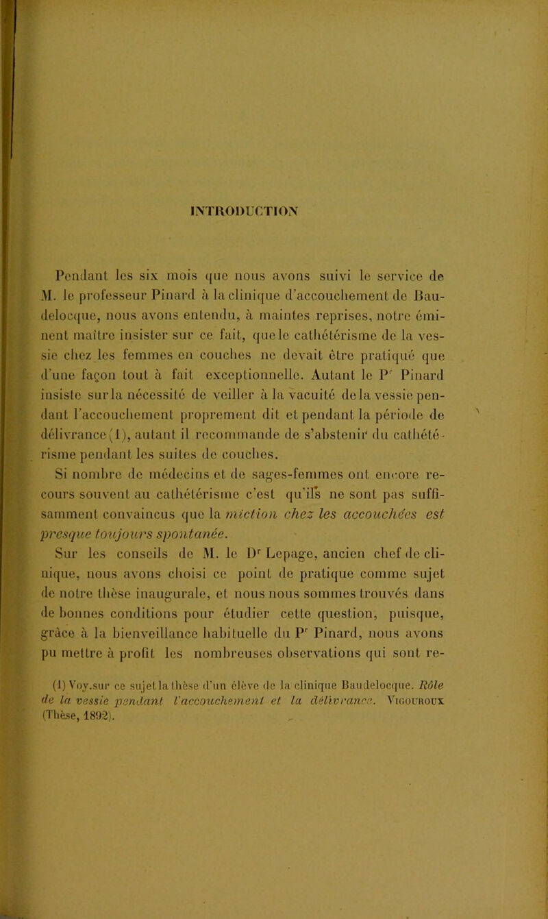 INTRODUCTION Pendant les six mois que nous avons suivi le service de 31. le professeur Pinard à la clinique d’accouchement de Bau- delocque, nous avons entendu, à maintes reprises, notre émi- nent maître insister sur ce fait, que le cathétérisme de la ves- sie chez les femmes en couches ne devait être pratiqué que d'une façon tout à fait exceptionnelle. Autant le Pr Pinard insiste sur la nécessité de veiller à la vacuité de la vessie pen- dant l’accouchement proprement dit et pendant la période de délivrance(1), autant il recommande de s’abstenir du cathété- risme pendant les suites de couches. Si nombre de médecins et de sages-femmes ont encore re- cours souvent au cathétérisme c’est qu’ils ne sont pas suffi- samment convaincus que la miction chez les accouchées est presque toujours spontanée. Sur les conseils de M. le Dr Lepage, ancien chef de cli- nique, nous avons choisi ce point de pratique comme sujet de notre thèse inaugurale, et nous nous sommes trouvés dans de bonnes conditions pour étudier cette question, puisque, grâce à la bienveillance habituelle du Pr Pinard, nous avons pu mettre à profit les nombreuses observations qui sont re- (1) Voy.sur ce sujet la thèse d'un élève de la clinique Baudelocque. Rôle de la vessie pendant l’accouchement et la délivrance. Vigouroux. (Thèse, 1892).