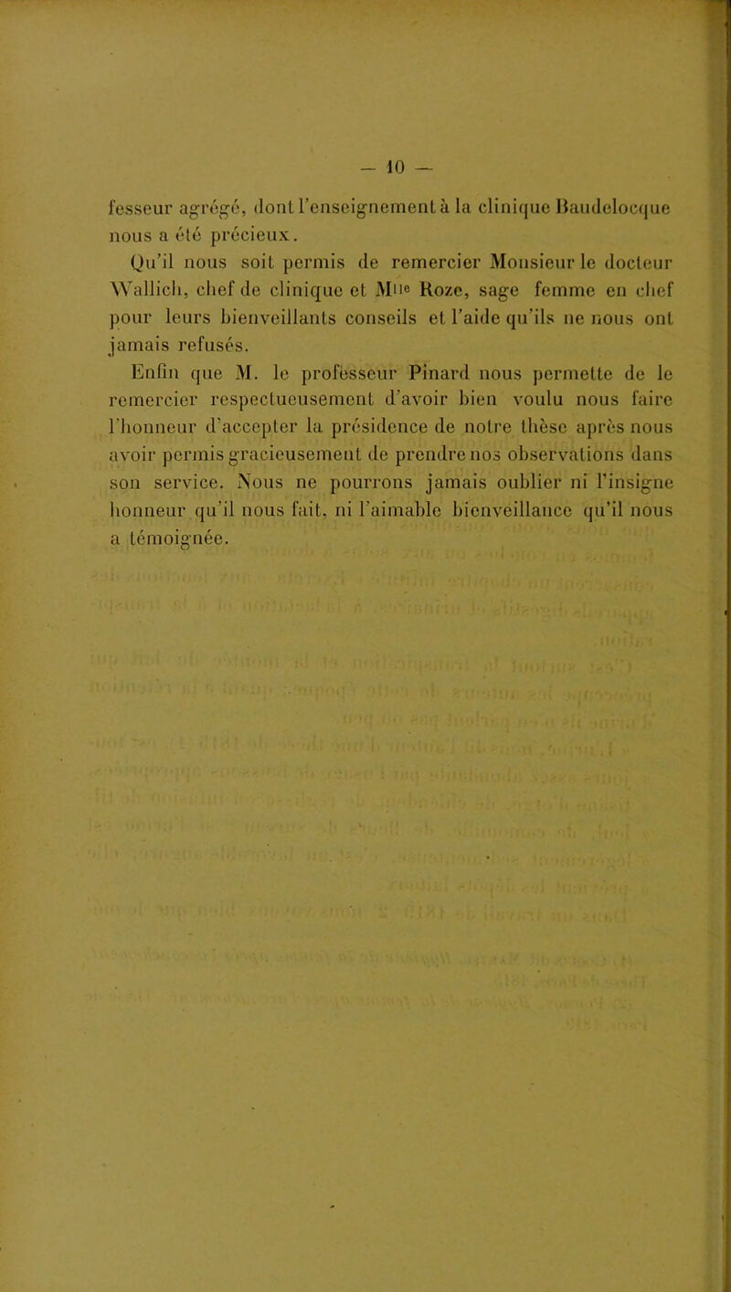 fesseur agrégé, dont l’enseignement à la clinique Baudeloeque nous a été précieux. Qu’il nous soit permis de remercier Monsieur le docteur Wallich, chef de clinique et Mue Ho/e, sage femme en chef pour leurs bienveillants conseils et l’aide qu’ils ne nous ont jamais refusés. Enfin que M. le professeur Pinard nous permette de le remercier respectueusement d’avoir bien voulu nous faire l'honneur d’accepter la présidence de notre thèse après nous avoir permis gracieusement de prendre nos observations dans son service. Nous ne pourrons jamais oublier ni l’insigne honneur qu’il nous fait, ni l’aimable bienveillance qu’il nous a témoignée.