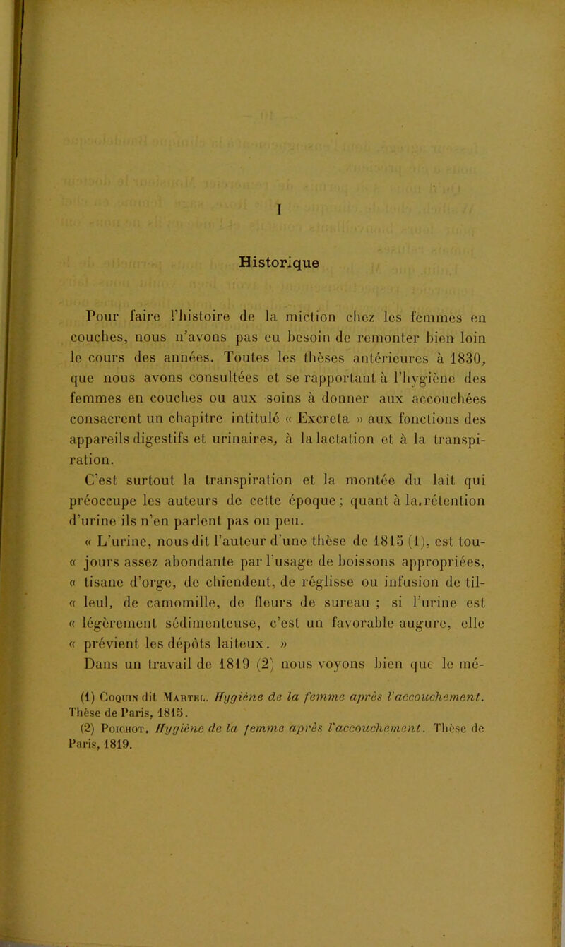 I Historique Pour faire l’histoire de la miction chez les femmes en couches, nous n’avons pas eu besoin de remonter bien loin le cours des années. Toutes les thèses antérieures à 1830, que nous avons consultées et se rapportant à l’hygiène des femmes en couches ou aux soins à donner aux accouchées consacrent un chapitre intitulé « Excréta » aux fonctions des appareils digestifs et urinaires, à la lactation et à la transpi- ration. C’est surtout la transpiration et la montée du lait qui préoccupe les auteurs de celte époque; quant à la,rétention d’urine ils n’en parlent pas ou peu. « L’urine, nous dit l’auteur d’une thèse de 1813 (1), est lou- « jours assez abondante par l’usage de boissons appropriées, « tisane d’orge, de chiendent, de réglisse ou infusion de til- « leul, de camomille, de (leurs de sureau ; si l’urine est « légèrement sédimenteuse, c’est un favorable augure, elle « prévient les dépôts laiteux. » Dans un travail de 1819 (2) nous voyons bien que le mé- (1) Coquin dit Martel. Hygiène de la femme après l'accouchement. Thèse de Paris, 1813. (2) Poichot. Hygiène de la femme après Vaccouchement. Thèse de Paris, 1819.