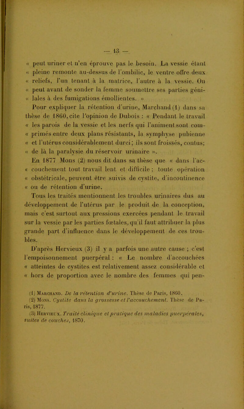 « peut uriner et n'en éprouve pas le besoin. La vessie étant « pleine remonte au-dessus de l’ombilic, le ventre offre deux « reliefs, l'un tenant à la matrice, l’autre à la vessie. On « peut avant de sonder la femme soumettre ses parties géni- « laies à des fumigations émollientes. » Pour expliquer la rétention d’urine, Marchand (1) dans sa thèse de 18(30, cite l’opinion de Dubois : « Pendant le travail « les parois de la vessie et les nerfs qui l’animent sont com- « primés entre deux plans résistants, la symphyse pubienne « et l’utérus considérablement durci; ils sont froissés, contus: « de là la paralysie du réservoir urinaire ». En 1877 Mons (2) nous dit dans sa thèse que « dans l’ac- « couchement tout travail lent et difficile ; toute opération « obstétricale, peuvent être suivis de cystite, d’incontinence « ou de rétention d’urine. Tous les traités mentionnent les troubles urinaires dus au développement de l’utérus par le produit de la conception, mais c’est surtout aux pressions exercées pendant le travail sur la vessie par les parties foetales, qu'il faut attribuer la plus grande part d’influence dans le développement de ces trou- bles. D’après Ilervieux (3) il y a parfois une autre cause ; c’est l'empoisonnement puerpéral : « Le nombre d accoucbées « atteintes de cystites est relativement assez considérable et « hors de proportion avec le nombre des femmes qui pen- (1) Marchand. De la rétention d’urine. Thèse de Paris, 1860. (2) Mons. Cystite dans la grossesse et l’accouchement. Thèse de Pa- ris, 1877. (3) Hf.rvieux. Traité clinique et pratique des maladies puerpérales, suites de couches, 1870.