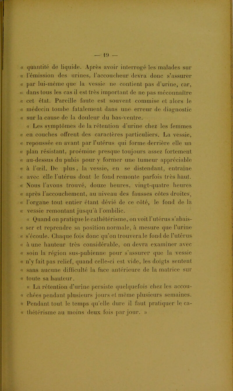 « quantité de liquide. Après avoir interrogé les malades sur « rémission des urines, l'accoucheur devra donc s’assurer « par lui-même que la vessie ne contient pas d'urine, car, « dans tous les cas il est très important de ne pas méconnaître « cet état. Pareille faute est souvent commise et alors le « médecin tombe fatalement dans une erreur de diagnostic « sur la cause de la douleur du bas-ventre. « Les symptômes de la rétention d’urine chez les femmes « en couches offrent des caractères particuliers. La vessie, « repoussée en avant par l’utérus qui forme derrière elle un « plan résistant, proémine presque toujours assez fortement << au-dessus du pubis pour y former une tumeur appréciable « à l’œil. De plus, la vessie, en se distendant, entraine « avec elle l’utérus dont le fond remonte parfois très haut. « Nous l’avons trouvé, douze heures, vingt-quatre heures « après l’accouchement, au niveau des fausses côtes droites, « l’organe tout entier étant dévié de ce côté, le fond de la « vessie remontant jusqu’à l’ombilic. « Quand on pratique le cathétérisme, on voit l’utérus s’abais- « ser et reprendre sa position normale, à mesure que l’urine « s’écoule. Chaque fois donc qu’on trouvera le fond de l’utérus « à une hauteur très considérable, on devra examiner avec « soin la région sus-pubienne pour s’assurer que la vessie « n’y fait pas relief, quand celle-ci est vide, les doigts sentent « sans aucune difficulté la face antérieure de la matrice sur « toute sa hauteur. « La rétention d’urine persiste quelquefois chez les accou- (( chées pendant plusieurs jours et même plusieurs semaines. « Pendant tout le temps qu’elle dure il faut pratiquer le ca- « thétérisme au moins deux fois par jour. »