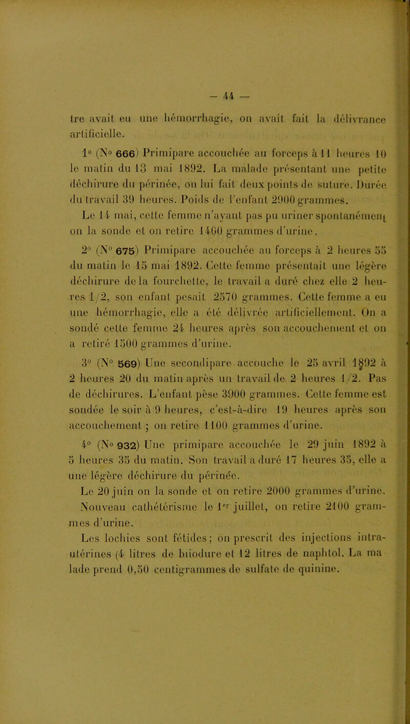 tre avait eu une hémorrhagie, on avait fait la délivrance artificielle. 1° (N° 666) Primipare accouchée au forceps à 11 heures 11) le matin du 13 mai 1892. La malade présentant une petite déchirure du périnée, on lui faitdeux points de suture. Durée du travail 39 heures. Poids de l’enfant 2900 grammes. Le 14 mai, celte femme n’ayant pas pu uriner spontanément on la sonde et on retire 1400 grammes d’urine. 2° (N° 675) Primipare accouchée au forceps à 2 heures 53 du matin le 15 mai 1892. Celte femme présentait une légère déchirure delà fourchette, le travail a duré chez elle 2 heu- res 1/2, son enfant pesait 2570 grammes. Cette femme a eu une hémorrhagie, elle a été délivrée artificiellement. On a sondé cette femme 24 heures après son accouchement et on a retiré 1500 grammes d’urine. 3° (N° 569) Une secondipare accouche le 25 avril 1§92 à 2 heures 20 du matin après un travail de 2 heures 1 2. Pas de déchirures. L’enfant pèse 3900 grammes. Cette femme est sondée le soir à 9 heures, c’est-à-dire 19 heures après son accouchement; on retire 1100 grammes d’urine. 4° (N« 932) Une primipare accouchée le 29 juin 1892 à 5 heures 35 du matin. Son travail a duré 17 heures 33, elle a une légère déchirure du périnée. Le 20 juin on la sonde et on retire 2000 grammes d’urine. Nouveau cathétérisme le 1er juillet, on retire 2100 gram- mes d’urine. Les lochies sont fétides; on prescrit des injections intra- utérines (4 litres de hiiodure et 12 litres de naphtol. La ma lade prend 0,50 centigrammes de sulfate de quinine.