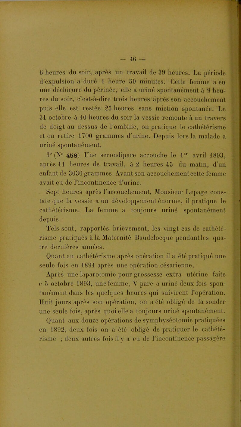 — 4G 6 heures du soir, après un travail de 39 heures. La période d’expulsion a duré I heure 30 minutes. Cette femme a eu une déchirure du périnée, elle a uriné spontanément à 9 heu- res du soir, c’est-à-dire trois heures après son accouchement puis elle est restée 23 heures sans miction spontanée. Le 31 octobre à 10 heures du soir la vessie remonte à un travers de doigt au dessus de l’ombilic, on pratique le cathétérisme et on retire 1700 grammes d’urine. Depuis lors la malade a uriné spontanément. 3° (N° 458) Une secondipare accouche le 1er avril 1893, après 11 heures de travail, à 2 heures 43 du matin, d’un enfant de 3030 grammes. Avant son accouchementcette femme avait eu de l’incontinence d’urine. Sept heures après l’accouchement, Monsieur Lepage cons- tate que la vessie a un développement énorme, il pratique le cathétérisme. La femme a toujours uriné spontanément depuis. Tels sont, rapportés brièvement, les vingt cas de cathété- risme pratiqués à la Maternité Efàudelocque pendant les qua- tre dernières années. Quant au cathétérisme après opération il a été pratiqué une seule fois en 1891 après une opération césarienne. Après une laparotomie pour grossesse extra utérine faite e 3 octobre 1893, une femme, A' pare a uriné deux fois spon- tanément dans les quelques heures qui suivirent l’opération. Huit jours après son opération, on a été obligé de la sonder une seule fois, après quoi elle a toujours uriné spontanément. Quant aux douze opérations de symphyséotomie pratiquées en 1892, deux fois on a été obligé de pratiquer le cathété- risme ; deux autres fois il y a eu de l'incontinence passagère