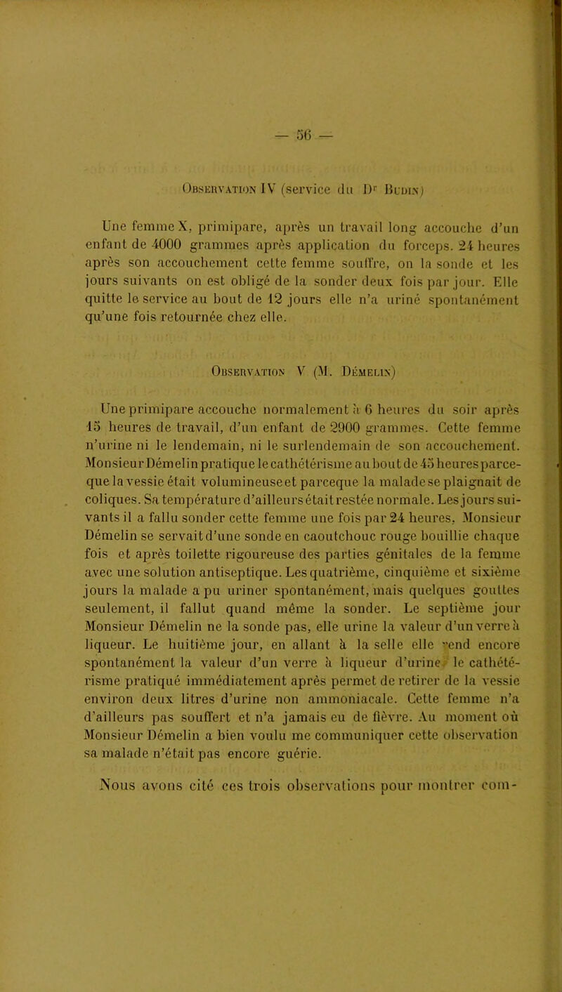 Observation IV (service du Dr Budinj Une femme X. primipare, après un travail long accouche d’un enfant de 4000 grammes après application du forceps. 24 heures après son accouchement celte femme souffre, on la sonde et les jours suivants on est obligé de la sonder deux fois par jour. Elle quitte le service au bout de 12 jours elle n’a uriné spontanément qu’une fois retournée chez elle. Observation V (M. Démelin) Une primipare accouche normalement à 6 heures du soir après 15 heures de travail, d’un enfant de 2900 grammes. Cette femme n’urine ni le lendemain, ni le surlendemain de son accouchement. Mon sieur Démelin pratique le cathétérisme au bout de 45 heures parce- que la vessie était volumineuseet parceque la malade se plaignait de coliques. Sa température d’ailleurs était restée normale. Les jours sui- vants il a fallu sonder cette femme une fois par 24 heures, Monsieur Démelin se servait d’une sonde en caoutchouc rouge bouillie chaque fois et après toilette rigoureuse des parties génitales de la femme avec une solution antiseptique. Les quatrième, cinquième et sixième jours la malade a pu uriner spontanément, mais quelques gouttes seulement, il fallut quand même la sonder. Le septième jour Monsieur Démelin ne la sonde pas, elle urine la valeur d’un verre à liqueur. Le huitième jour, en allant à la selle elle vend encore spontanément la valeur d’un verre à liqueur d’urine le cathété- risme pratiqué immédiatement après permet de retirer de la vessie environ deux litres d’urine non ammoniacale. Cette femme n’a d’ailleurs pas souffert et n’a jamais eu de fièvre. Au moment où Monsieur Démelin a bien voulu me communiquer cette observation sa malade n’était pas encore guérie. Nous avons cité ces trois observations pour montrer eom-