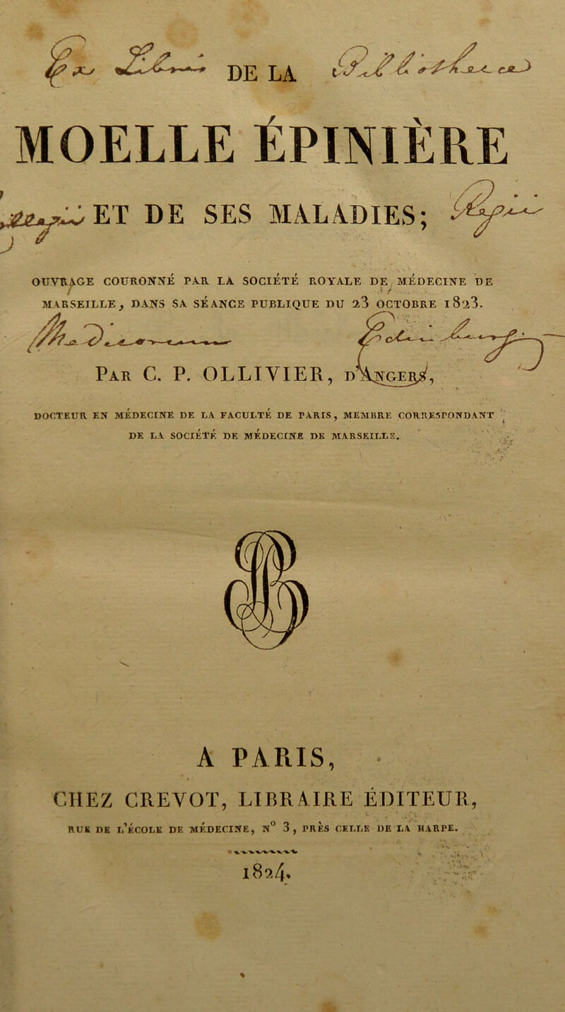 /? y? f - DE LA t CJt~^ MOELLE ÉPINIÈRE ’^wET DE SES MALADIES; • *'/■ OUVRAGE COURONNE PAR LA SOCIETE ROYALE DE MEDECINE DE 1 y MARSEILLE, DANS SA SEANCE PUBLIQUE DU 23 OCTOBRE l8'i3. -4lx Par C. P. OLLIVIER, dî^ge^, DOCTEUR EN MEDECINE DE LA FACULTE DE PARIS , MEMBRE CORRESPONDANT DE LA SOCIÉTÉ DF. MEDECINE DK MARSEILLE, •JfJS A PARIS, • CHEZ CREVOT, LIBRAIRE ÉDITEUR, rue de l’école de médecine, n° 3, près celle de la harpe.