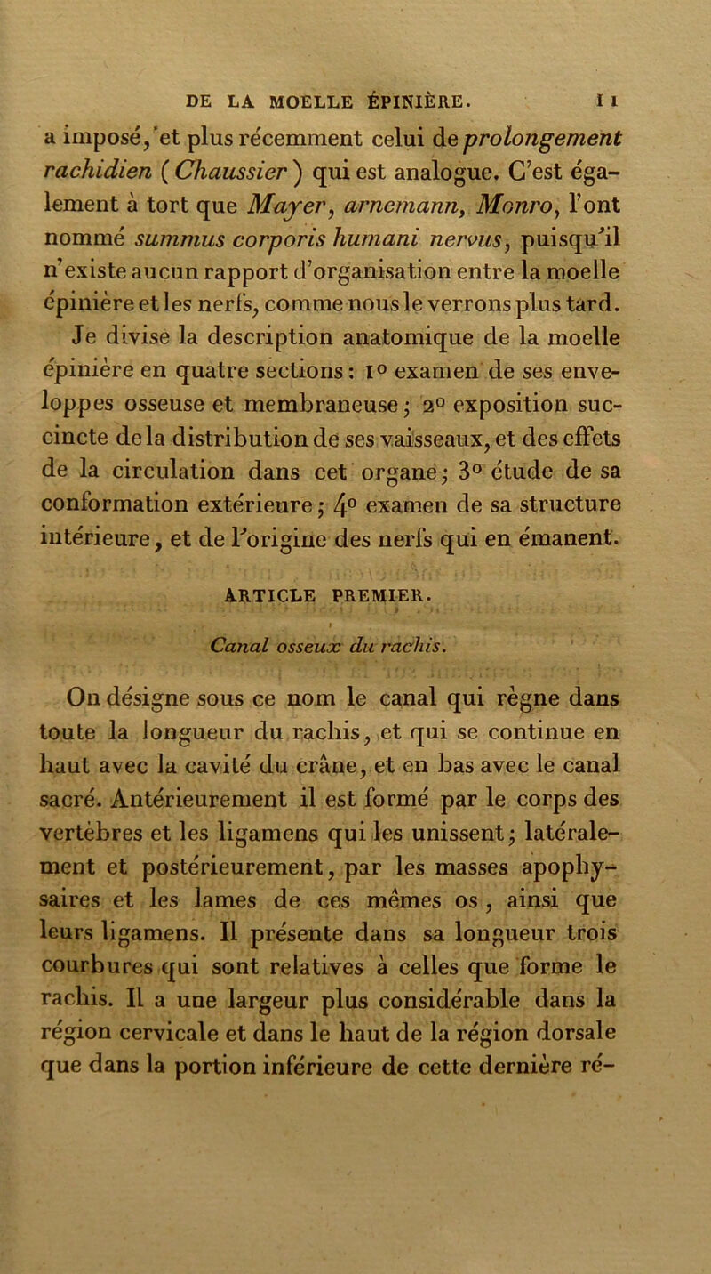 a imposé,'et plus récemment celui de prolongement rachidien ( Chaussier ) qui est analogue. C’est éga- lement à tort que Mayer, arnemann, Monro, l’ont nommé summus corporis humani nervus, puisqu’il n’existe aucun rapport d’organisation entre la moelle épinière et les nerfs, comme nous le verrons plus tard. Je divise la description anatomique de la moelle épinière en quatre sections : l° examen de ses enve- loppes osseuse et membraneuse; 2° exposition suc- cincte delà distribution de ses vaisseaux, et des effets de la circulation dans cet organe; 3° étude de sa conformation extérieure; 4° examen de sa structure intérieure, et de l'origine des nerfs qui en émanent. ARTICLE PREMIER. Canal osseux du rachis. On désigne sous ce nom le canal qui règne dans toute la longueur du rachis, et qui se continue en haut avec la cavité du crâne, et en bas avec le canal sacré. Antérieurement il est formé par le corps des vertèbres et les ligamens qui les unissent; latérale- ment et postérieurement, par les masses apophy- saires et les lames de ces mêmes os , ainsi que leurs ligamens. Il présente dans sa longueur trois courbures qui sont relatives à celles que forme le rachis. Il a une largeur plus considérable dans la région cervicale et dans le haut de la région dorsale que dans la portion inférieure de cette dernière ré-