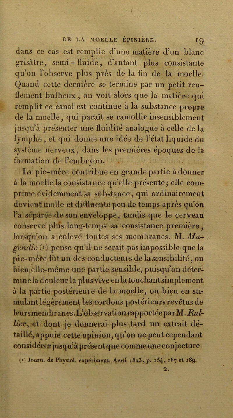 dans ce cas .est remplie d’une matière d’un blanc grisâtre, semi-fluide, d’autant plus consistante qu’on l’observe plus près de la fin de la moelle. Quand cette dernière se termine par un petit ren- flement bulbeux, on voit alors que la matière qui remplit ce canal est continue à la substance propre de la moelle, qui paraît se ramollir insensiblement jusqu’à présenter une fluidité analogue à celle de la ljmplie , et qui donne une idée de Tétât liquide du système nerveux, dans les premières époques de la formation de l’embryon. La pie-mère contribue en grande partie à donner à la moelle la consistance qu’elle présente; elle com- prime évidemment sa substance, qui ordinairement devient molle et difiluente peu de temps après qu’on Ta séparée de son enveloppe, tandis que le cerveau conserve plus long-temps sa consistance première, lorsqu’on a enlevé toutes ses membranes. M. Ma- gendie (0 pense qu’il ne serait pas impossible que la pie-mère fût un des conducteurs de la sensibilité, ou bien elle-même une partie sensible, puisqu’on déter- mmela douleur la plus vive enlatoucliantsimplement à la partie postérieure de la moelle, ou bien en sti- mulant légèrement les cordons postérieurs revêtus de leursmembranes. L’observation rapportée par M. Ral- lier, et dont je donnerai plus tard un extrait dé- taillé, appuie cette opinion, qu’on ne peut cependant considérer jusqu’à présentque comme une conjecture. («) Journ. de Physiol. expériment. Avril i8a3,p. i54> 187 et 189.