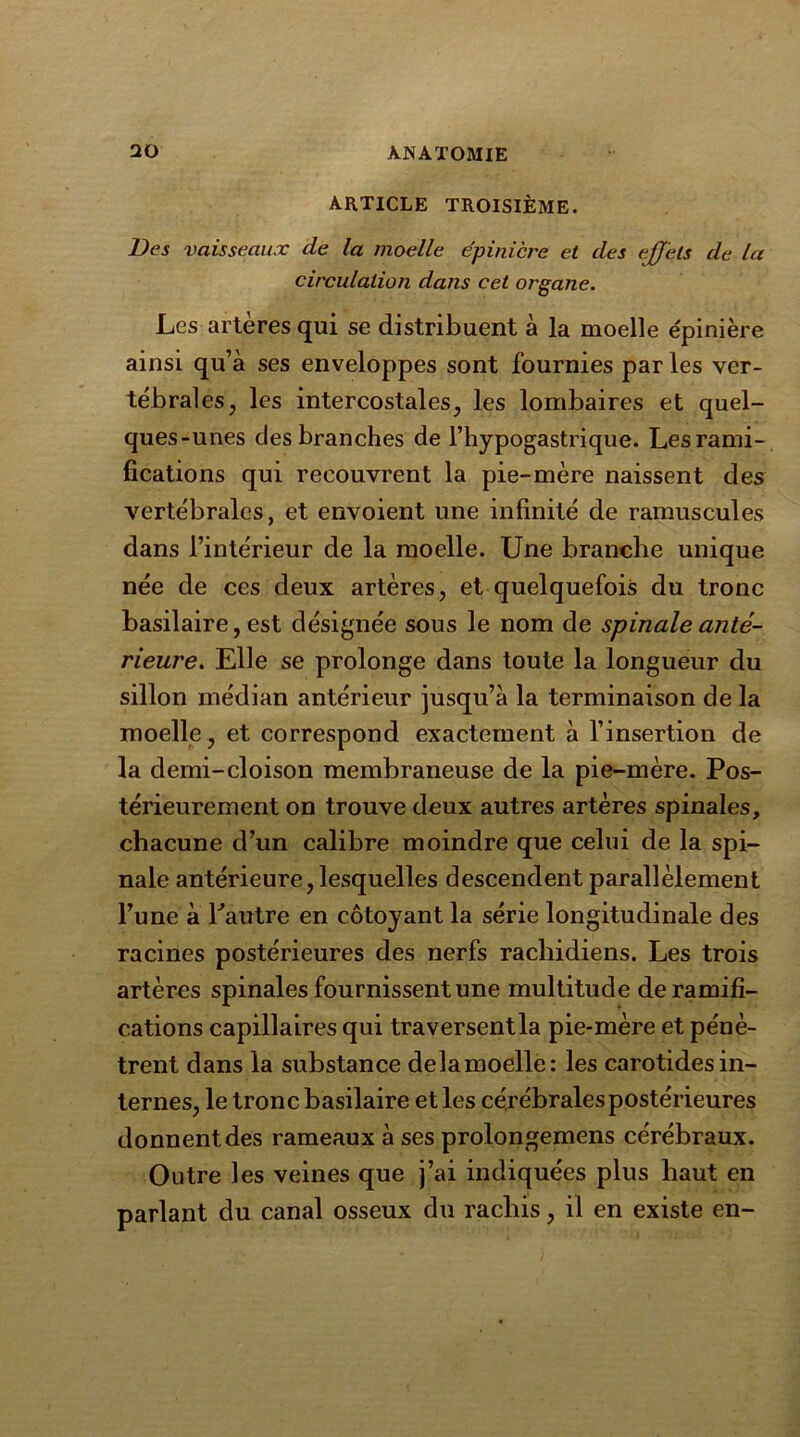 ARTICLE TROISIÈME. Des vaisseaux de la moelle épinicre et des effets de la circulation dans cet organe. Les artères qui se distribuent à la moelle e'pinière ainsi qu’à ses enveloppes sont fournies par les ver- tébrales, les intercostales, les lombaires et quel- ques-unes des branches de l’hypogastrique. Les rami- fications qui recouvrent la pie-mère naissent des vertébrales, et envoient une infinité de ramuscules dans l’intérieur de la moelle. Une branche unique née de ces deux artères, et quelquefois du tronc basilaire, est désignée sous le nom de spinale anté- rieure. Elle se prolonge dans toute la longueur du sillon médian antérieur jusqu’à la terminaison de la moelle, et correspond exactement à l’insertion de la demi-cloison membraneuse de la pie-mère. Pos- térieurement on trouve deux autres artères spinales, chacune d’un calibre moindre que celui de la spi- nale antérieure, lesquelles descendent parallèlement l’une à l’autre en côtoyant la série longitudinale des racines postérieures des nerfs rachidiens. Les trois artères spinales fournissent une multitude de ramifi- cations capillaires qui traversent la pie-mère et pénè- trent dans la substance delamoelle: les carotides in- ternes, le tronc basilaire et les cérébrales postérieures donnent des rameaux à ses prolongemens cérébraux. Outre les veines que j’ai indiquées plus haut en parlant du canal osseux du rachis, il en existe en-