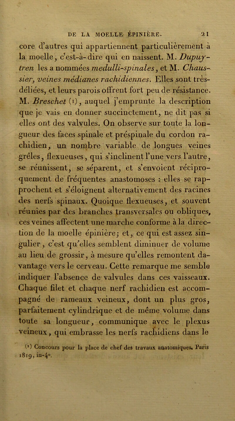 core d’autres qui appartiennent particulièrement à la moelle, c’est-à-dire qui en naissent. M. Dupuy- tven les a nommées medulli-spinales, et M. Chaus- sier, veines médianes rachidiennes. Elles sont très- déliées, et leurs parois offrent fort peu de résistance. M. Breschet (0, auquel j’emprunte la description que je vais en donner succinctement, ne dit pas si elles ont des valvules. On observe sur toute la lon- gueur des faces spinale et préspinale du cordon ra- chidien, un nombre variable de longues veines grêles, flexueuses, qui s’inclinent l’une vers l’autre, se réunissent, se séparent, et s’envoient récipro- quement de fréquentes anastomoses : elles se rap- prochent et s’éloignent alternativement des racines des nerfs spinaux. Quoique flexueuses, et souvent réunies par des branches transversales ou obliques, ces veines affectent une marche conforme à la direc- tion de la moelle épinière ; et, ce qui est assez sin- gulier j c’est qu’elles semblent diminuer de volume au lieu de grossir, à mesure qu’elles remontent da- vantage vers le cerveau. Cette remarque me semble indiquer l’absence de valvules dans ces vaisseaux. Chaque filet et chaque nerf rachidien est accom- pagné de rameaux veineux, dont un plus gros, parfaitement cylindrique et de même volume dans toute sa longueur, communique avec le plexus veineux, qui embrasse les nerfs rachidiens dans le (O Concours pour la place de chef des travaux anatomiques, Paris 1819, in~4°.