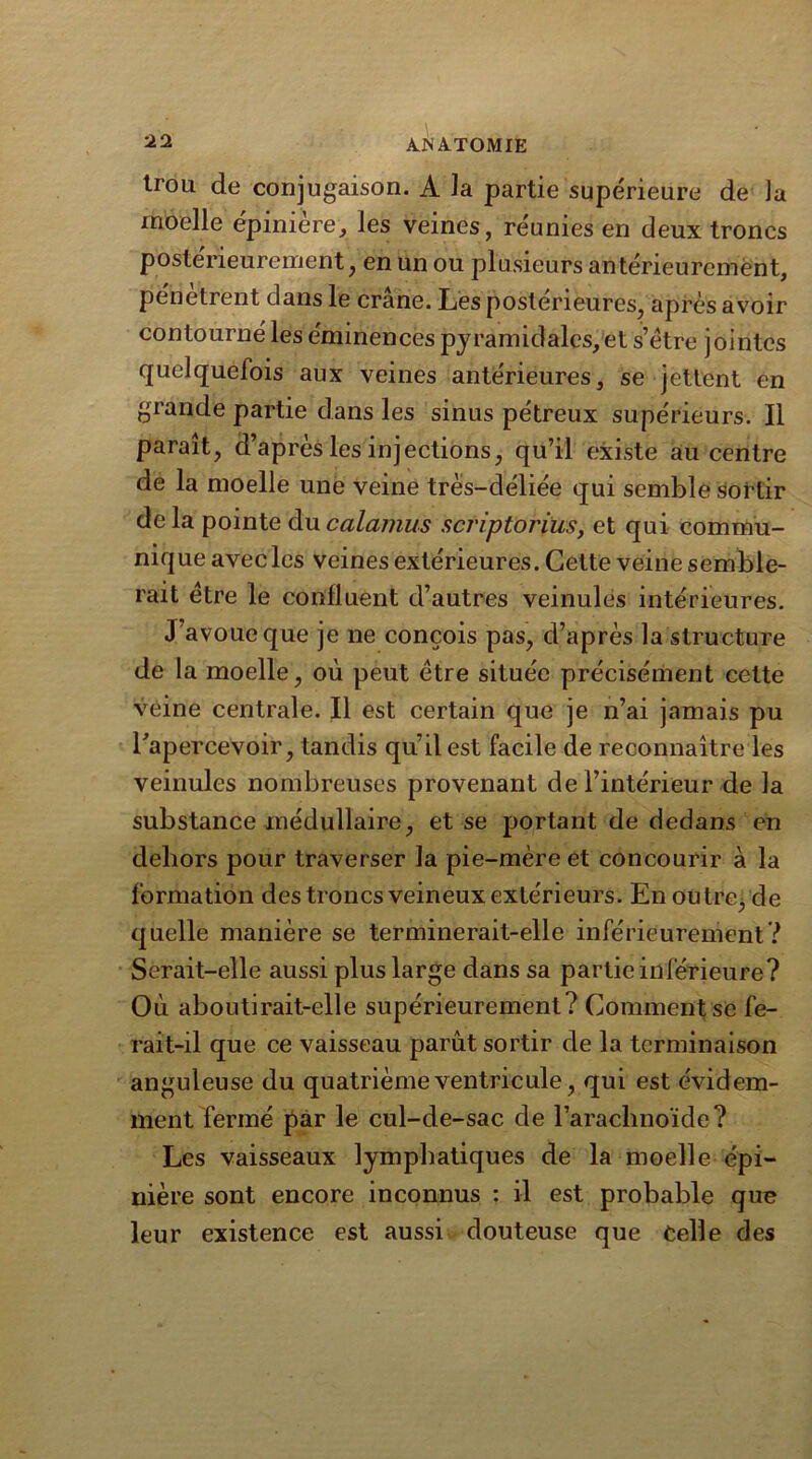 trou de conjugaison. A la partie supérieure de la moelle épinière, les veines, réunies en deux troncs posterieurement, en un ou plusieurs antérieurement, pénétrent dans le crâne. Les postérieures, après avoir contourné les éminences pyramidales, et s’étre jointes quelquefois aux veines antérieures, se jettent en grande partie dans les sinus pétreux supérieurs. Il paraît, d’après les injections, qu’il existé au centre de la moelle une veine très-déliée qui semble sortir delà pointe ducalamus scriptorius, et qui commu- nique avec les veines extérieures. Cette veine semble- rait être le confluent d’autres veinules intérieures. J avoue que je ne conçois pas, d’après la structure de la moelle, où peut être située précisément celte veine centrale. Il est certain que je n’ai jamais pu l’apercevoir, tandis qu’il est facile de reconnaître les veinules nombreuses provenant de l’intérieur de la substance médullaire, et se portant de dedans en dehors pour traverser la pie-mère et concourir à la formation des troncs veineux extérieurs. En outre^ de quelle manière se terminerait-elle inférieurement? Serait-elle aussi plus large dans sa partie inférieure? Où aboutirait-elle supérieurement? Comment se fe- rait-il que ce vaisseau parût sortir de la terminaison anguleuse du quatrième ventricule, qui est évidem- ment fermé par le cul-de-sac de l’arachnoïde? Les vaisseaux lymphatiques de la moelle épi- nière sont encore inconnus : il est probable que leur existence est aussi douteuse que Celle des