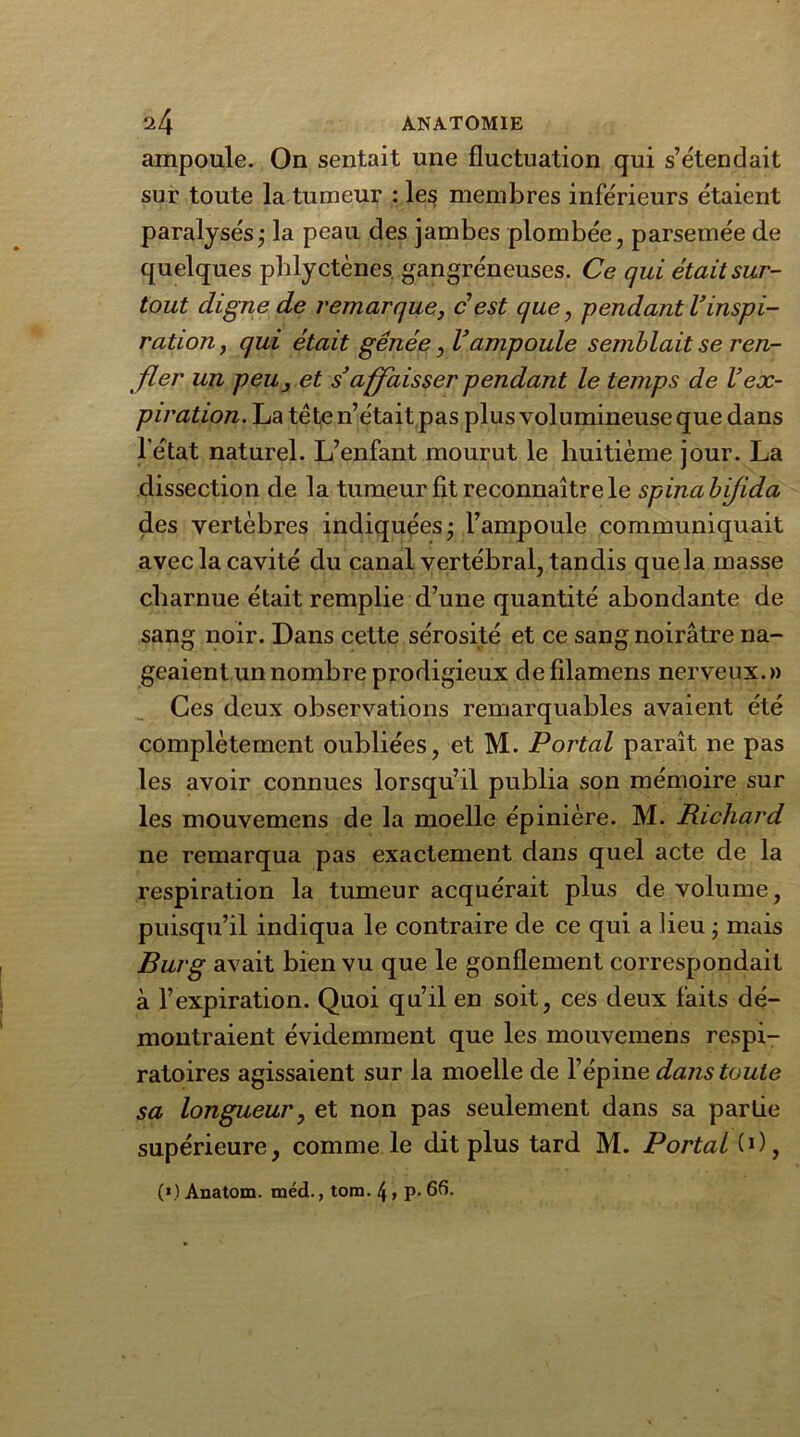 ampoule. On sentait une fluctuation qui s’étendait sur toute la tumeur : le$ membres inférieurs étaient paralysés; la peau des jambes plombée, parsemée de quelques phlyctènes. gangréneuses. Ce qui était sur- tout digne de remarque, c’est que, pendant l’inspi- ration, qui était gênée, Vampoule semblait se ren- fler un peu, et s’affaisser pendant le temps de l’ex- piration. La tète n’était pas plus volumineuse que dans l’état naturel. L’enfant mourut le huitième jour. La dissection de la tumeur fit reconnaître le spinabifida des vertèbres indiquées; l’ampoule communiquait avec la cavité du canal vertébral, tandis que la masse charnue était remplie d’une quantité abondante de sang noir. Dans cette sérosité et ce sang noirâtre na- geaient un nombre prodigieux defilamens nerveux.» Ces deux observations remarquables avaient été complètement oubliées, et M. Portai paraît ne pas les avoir connues lorsqu’il publia son mémoire sur les mouvemens de la moelle épinière. M. Richard ne remarqua pas exactement dans quel acte de la respiration la tumeur acquérait plus de volume, puisqu’il indiqua le contraire de ce qui a lieu ; mais Burg avait bien vu que le gonflement correspondait à l’expiration. Quoi qu’il en soit, ces deux faits dé- montraient évidemment que les mouvemens respi- ratoires agissaient sur la moelle de l’épine dans toute sa longueur, et non pas seulement dans sa partie supérieure, comme le dit plus tard M. Portai (O, («) Anatom. méd., tom. \, p. 66.