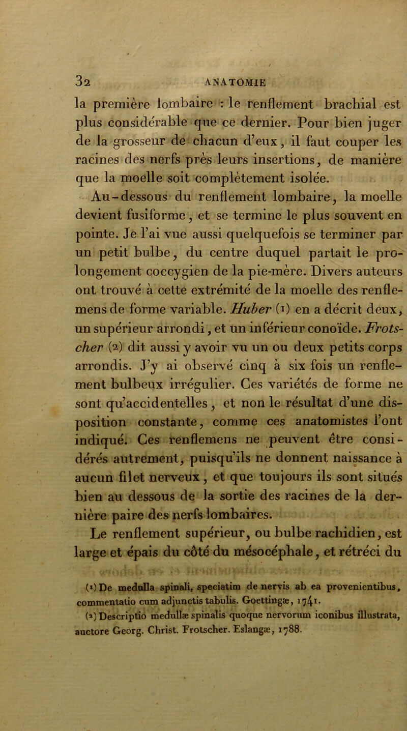 la première lombaire : le renflement brachial est plus considérable que ce dernier. Pour bien juger de la grosseur de chacun d’eux, il faut couper les racines des nerfs près leurs insertions, de manière que la moelle soit complètement isolée. Au-dessous du renflement lombaire, la moelle devient fusiforme, et se termine le plus souvent en pointe. Je l’ai vue aussi quelquefois se terminer par un petit bulbe, du centre duquel partait le pro- longement coccygien de la pie-mère. Divers auteurs ont trouvé à celte extrémité de la moelle des renfle- mensde forme variable. Huber (0 en a décrit deux, un supérieur arrondi, et un inférieur conoïde. Frots- cher (2) dit aussi y avoir vu un ou deux petits corps arrondis. J’y ai observé cinq à six fois un renfle- ment bulbeux irrégulier. Ces variétés de forme ne sont qu’accidentelles, et non le résultat d’une dis- position constante, comme ces anatomistes l’ont indiqué. Ces renflemens ne peuvent être consi- dérés autrement, puisqu’ils ne donnent naissance à aucun filet nerveux, et que toujours ils sont situés bien au dessous de la sortie des racines de la der- nière paire des nerfs lombaires. Le renflement supérieur, ou bulbe rachidien, est large et épais du côté du mésocéphale, et rétréci du (*)De mednlla spinali, speciatim de nervis ab ea provenientibus, commentalio cum adjunctis tabulis. Goettingæ, 174*- (») Descriptio medullæ spinalis quoquc nervorum iconibus illustrata, auctore Georg. Christ. Frotscher. Eslangæ, 1788.
