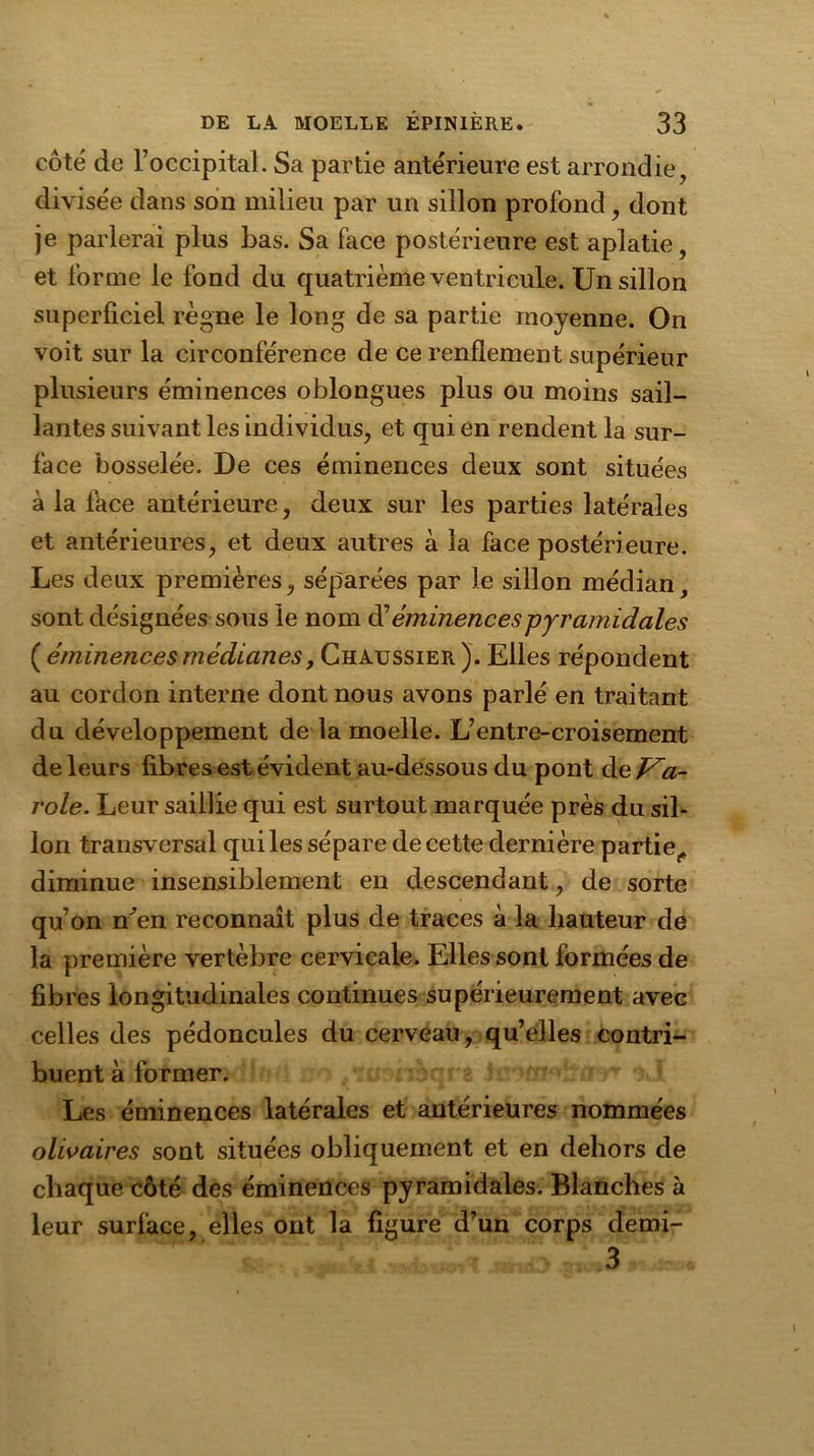 côté de l’occipital. Sa partie antérieure est arrondie, divisée dans son milieu par un sillon profond, dont je parlerai plus bas. Sa face postérieure est aplatie, et forme le fond du quatrième ventricule. Un sillon superficiel règne le long de sa partie moyenne. On voit sur la circonférence de ce renflement supérieur plusieurs éminences oblongues plus ou moins sail- lantes suivant les individus, et qui en rendent la sur- face bosselée. De ces éminences deux sont situées à la face antérieure, deux sur les parties latérales et antérieures, et deux autres à la face postérieure. Les deux premières, séparées par le sillon médian, sont désignées sous le nom d’éminences pyramidales ( éminences médianesy Chaussier ). Elles répondent au cordon interne dont nous avons parlé en traitant du développement de la moelle. L’entre-croisement de leurs fibres est évident au-dessous du pont de Pa- role. Leur saillie qui est surtout marquée près du sil- lon transversal qui les sépare de cette dernière partie,, diminue insensiblement en descendant, de sorte qu’on n^en reconnaît plus de traces à la hauteur de la première vertèbre cervicale. Elles sont formées de fibres longitudinales continues supérieurement avec celles des pédoncules du cerveau, qu’elles contri- buent à former. Les éminences latérales et antérieures nommées olivaires sont situées obliquement et en dehors de chaque côté des éminences pyramidales. Blanches à leur surface, elles ont la figure d’un corps demi- 3