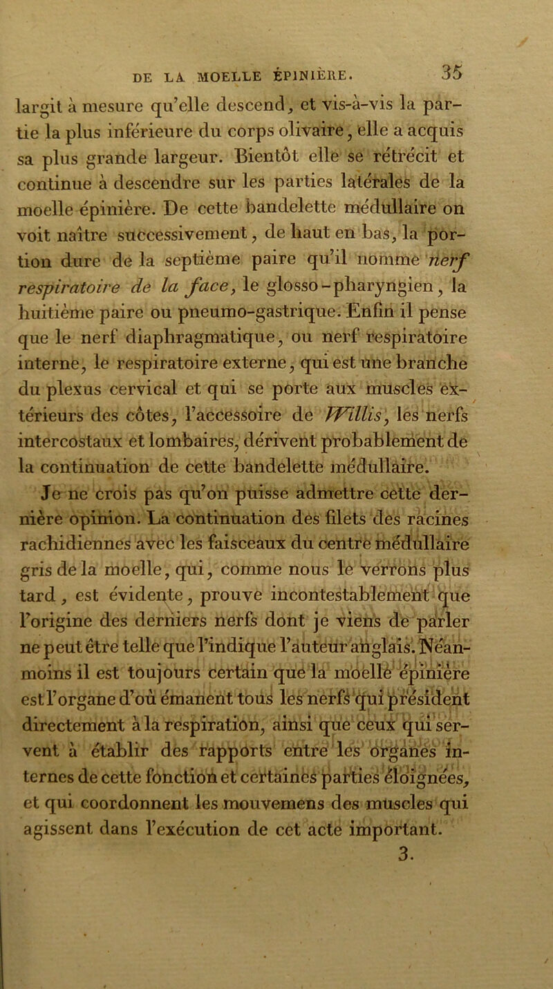 largit à mesure qu’elle descend, et vis-à-vis la par- tie la plus inférieure du corps olivaire, elle a acquis sa plus grande largeur. Bientôt elle se rétrécit et continue à descendre sur les parties latérales de la moelle épinière. De cette bandelette médullaire on voit naître successivement , de haut en bas, la por- tion dure de la septième paire qu’il nomme nerf respiratoire de la face, le glosso - pharyngien, la huitième paire ou pneumo-gastrique. Enfin il pense que le nerf diaphragmatique, ou nerf respiratoire interne, le respiratoire externe, qui est une branche du plexus cervical et qui se porte aux muscles ex- térieurs des côtes, l’accessoire de TVillis, les nerfs intercostaux et lombaires, dérivent probablement de la continuation de cette bandelette médullaire. Je ne crois pas qu’on puisse admettre cette der- nière opinion. La continuation des filets des racines rachidiennes avec les faisceaux du centre médullaire gris delà moelle, qui, comme nous le verrons plus tard, est évidente, prouve incontestablement que l’origine des derniers nerfs dont je viens de parler ne peut être telle que l’indique l’auteur anglais. Néan- moins il est toujours certain que la moelle épinière est l’organe d’où émanent tous les nerfs qui président directement à la respiration, ainsi que ceux qui ser- vent à établir des rapports entre les organes in- ternes de cette fonction et certaines parties éloignées, et qui coordonnent les mouvemens des muscles qui agissent dans l’exécution de cet acte important. 3.