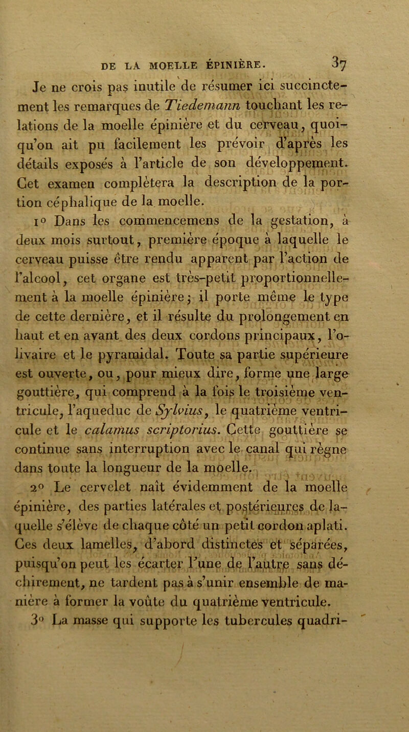 Je ne crois pas inutile de résumer ici succincte- ment les remarques de Tiedemann touchant les re- lations de la moelle épinière et du cerveau, quoi- qu’on ait pu facilement les prévoir d’après les détails exposés à l’article de son développement. Cet examen complétera la description de la por- tion céphalique de la moelle. i° Dans les commencemens de la gestation, à deux mois surtout, première époque à laquelle le cerveau puisse être rendu apparent par l’action de l’alcool, cet organe est très-petit proportionnelle- ment à la moelle épinière j il porte même le type de cette dernière, et il résulte du prolongement en haut et en avant des deux cordons principaux, l’o- livaire et le pyramidal. Toute sa partie supérieure est ouverte, ou, pour mieux dire, forme une large gouttière, qui comprend à la fois le troisième ven- tricule, l’aqueduc de Sylvius, le quatrième ventri- cule et le calamus scriptorius. Cette gouttière se continue sans interruption avec le canal qui règne dans toute la longueur de la moelle. 2° Le cervelet naît évidemment de la moelle épinière, des parties latérales et; postérieures de la- quelle s’élève de chaque côté un petit cordon aplati. Ces deux lamelles, d’abord distinctes et séparées, puisqu’on peut les écarter Tune de l’autre sans dé- chirement, ne tardent pas à s’unir ensemble de ma- nière à former la voûte du quatrième ventricule. 3° La masse qui supporte les tubercules quadri-