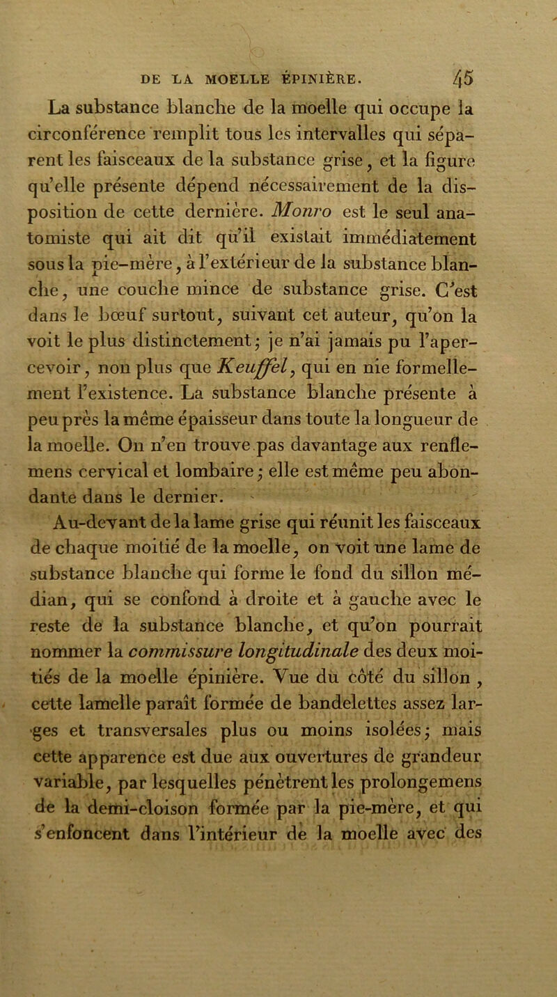 La substance blanche de la moelle qui occupe la circonférence remplit tous les intervalles qui sépa- rent les faisceaux de la substance grise , et la figure quelle présente dépend nécessairement de la dis- position de cette dernière. Monro est le seul ana- tomiste qui ait dit qu’il existait immédiatement sous la pie-mère, à l’extérieur de la substance blan- che, une couche mince de substance grise. C'est dans le bœuf surtout, suivant cet auteur, qu’on la voit le plus distinctement; je n’ai jamais pu l’aper- cevoir, non plus que Keuffel, qui en nie formelle- ment l’existence. La substance blanche présente à peu près la même épaisseur dans toute la longueur de la moelle. On n’en trouve pas davantage aux renfle- mens cervical et lombaire ; elle est même peu abon- dante dans le dernier. Au-devant de la lame grise qui réunit les faisceaux de chaque moitié de la moelle, on voit une lame de substance blanche qui forme le fond du sillon mé- dian, qui se confond à droite et à gauche avec le reste de la substance blanche, et qu’on pourrait nommer la commissure longitudinale des deux moi- tiés de la moelle épinière. Vue du côté du sillon , cette lamelle paraît formée de bandelettes assez lar- ges et transversales plus ou moins isolées; mais cette apparence est due aux ouvertures de grandeur variable, par lesquelles pénètrent les prolongemens de la demi-cloison formée par la pie-mère, et qui s’enfoncent dans l’intérieur de la moelle avec des