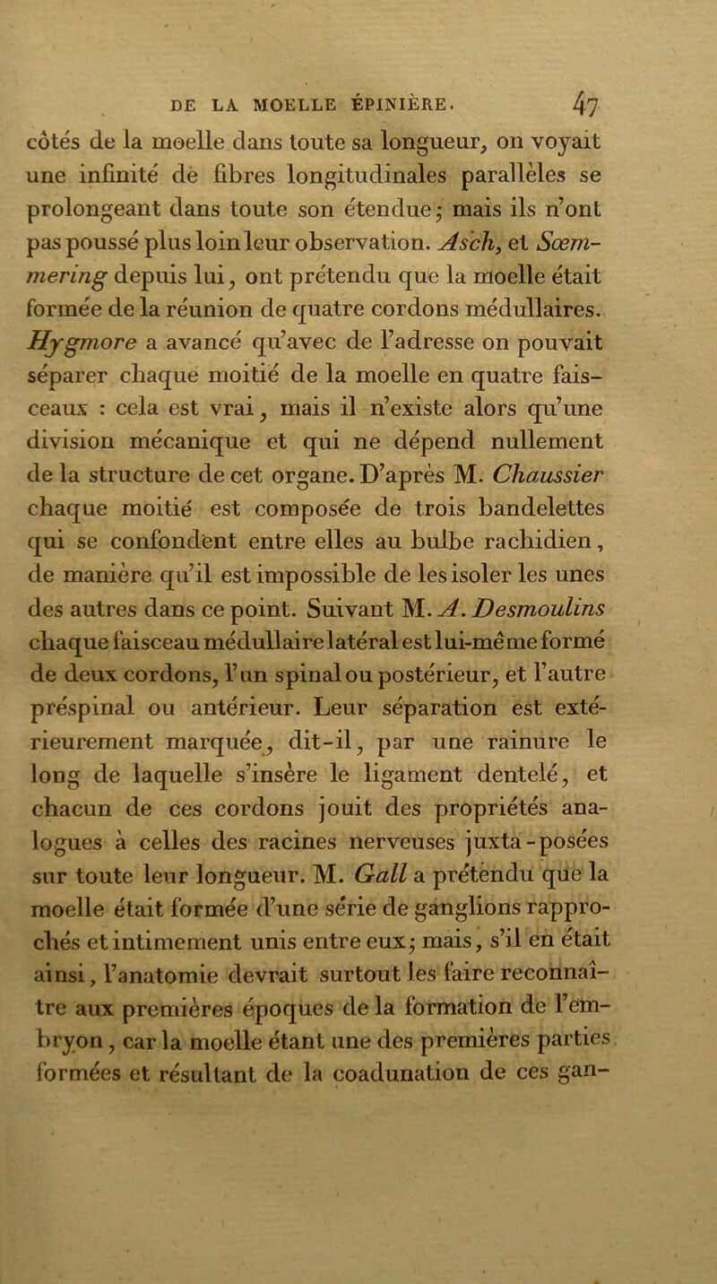 côtés de la moelle dans toute sa longueur, on voyait une infinité dé fibres longitudinales parallèles se prolongeant dans toute son étendue ; mais ils n’ont pas poussé plus loin leur observation. Ascii, et Sœm- mering depuis lui, ont prétendu que la moelle était formée de la réunion de quatre cordons médullaires. Hygmore a avancé qu’avec de l’adresse on pouvait séparer chaque moitié de la moelle en quatre fais- ceaux : cela est vrai, mais il n’existe alors qu’une division mécanique et qui ne dépend nullement de la structure de cet organe. D’après M. Chaussier chaque moitié est composée de trois bandelettes qui se confondent entre elles au bulbe rachidien, de manière qu’il est impossible de les isoler les unes des autres dans ce point. Suivant M. A. Desmoulins chaque faisceau médullaire latéral est lui-mê me formé de deux cordons, l’un spinal ou postérieur, et Fautre préspinal ou antérieur. Leur séparation est exté- rieurement marquée, dit-il, par une rainure le long de laquelle s’insère le ligament dentelé, et chacun de ces cordons jouit des propriétés ana- logues à celles des racines nerveuses juxta-posées sur toute leur longueur. M. Gall a prétèndu que la moelle était formée d’une série de ganglions rappro- chés et intimement unis entre eux; mais, s’il en était ainsi, Fanatomie devrait surtout les faire reconnaî- tre aux premières époques de la formation de l’em- bryon , caria moelle étant une des premières parties formées et résultant de la coadunation de ces gan-