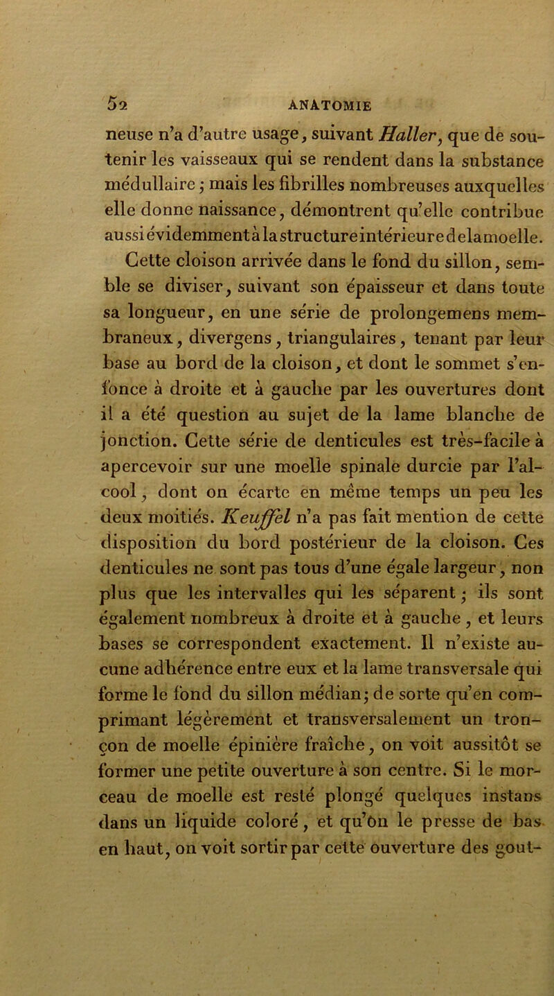 neuse n’a d’autre usage, suivant Haller, que de sou- tenir les vaisseaux qui se rendent dans la substance médullaire ; mais les fibrilles nombreuses auxquelles elle donne naissance, démontrent qu’elle contribue aussi évidemment à la structure intérieur e d elamoelle. Cette cloison arrivée dans le fond du sillon, sem- ble se diviser, suivant son épaisseur et dans toute sa longueur, en une série de prolongemens mem- braneux, divergens, triangulaires, tenant par leur base au bord de la cloison, et dont le sommet s’en- fonce à droite et à gauche par les ouvertures dont il a été question au sujet de la lame blanche de jonction. Cette série de denticules est très-facile à apercevoir sur une moelle spinale durcie par l’al- cool , dont on écarte en même temps un peu les deux moitiés. Keuffel n’a pas fait mention de cette disposition du bord postérieur de la cloison. Ces denticules ne sont pas tous d’une égale largeur, non plus que les intervalles qui les séparent • ils sont également nombreux à droite et à gauche, et leurs bases se correspondent exactement. 11 n’existe au- cune adhérence entre eux et la lame transversale qui forme le fond du sillon médian; de sorte qu’en com- primant légèrement et transversalement un tron- çon de moelle épinière fraîche, on voit aussitôt se former une petite ouverture à son centre. Si le mor- ceau de moelle est resté plongé quelques instans dans un liquide coloré, et qu’on le presse de bas en haut, on voit sortir par cette ouverture des goût-