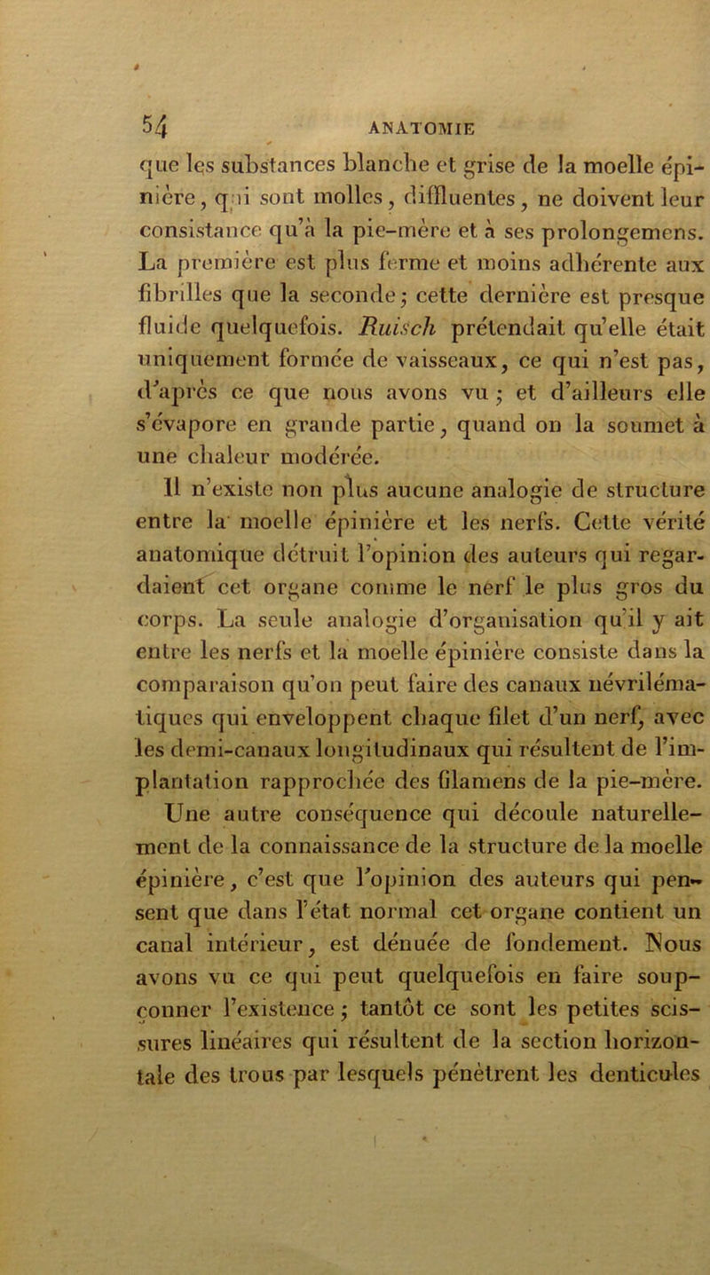 » 54 ANATOMIE que lqs substances blanche et grise de la moelle épi- nière, q li sont molles, dilïluentes , ne doivent leur consistance qu’à la pie-mère et à ses prolongemens. La première est plus ferme et moins adhérente aux fibrilles que la seconde ; cette dernière est presque fluide quelquefois. Ruisch prétendait quelle était uniquement formée de vaisseaux, ce qui n’est pas, d'après ce que nous avons vu ; et d’ailleurs elle s’évapore en grande partie, quand on la soumet à une chaleur modérée. 11 n’existe non plus aucune analogie de structure entre la moelle épinière et les nerfs. Cette vérité anatomique détruit l’opinion des auteurs qui regar- daient cet organe comme le nerf le plus gros du corps. La seule analogie d’organisation qu’il y ait entre les nerfs et la moelle épinière consiste dans la comparaison qu’on peut faire des canaux névriléma- liques qui enveloppent chaque filet d’un nerf, avec les demi-canaux longitudinaux qui résultent de l’im- plantation rapprochée des filaméns de la pie-mère. Une autre conséquence qui découle naturelle- ment de la connaissance de la structure de la moelle épinière, c’est que l'opinion des auteurs qui pen- sent que dans l’état normal cet organe contient un canal intérieur, est dénuée de fondement. INous avons vu ce qui peut quelquefois en faire soup- çonner l’existence ; tantôt ce sont les petites scis- sures linéaires qui résultent de la section horizon- tale des trous par lesquels pénètrent les denticules