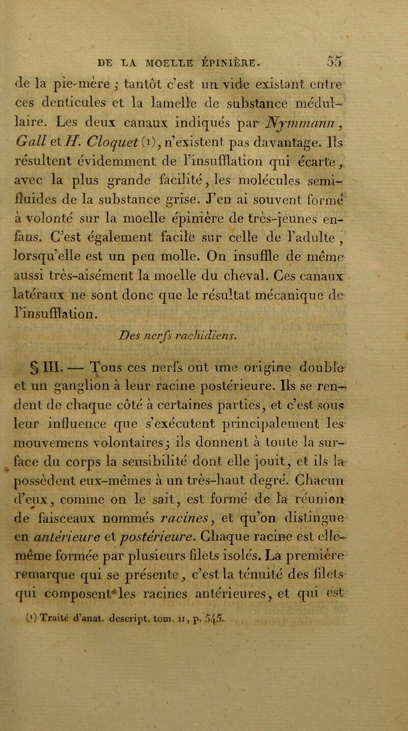 de la pie-mère ; tantôt c’est im vide existant entre ces denticules et la lamelle de substance médul- laire. Les deux canaux indiqués par Nrmmann, Gall eXH. Cloquet CO, n’existent, pas davantage. Ils résultent évidemment de l’insufflation qui écarte avec la plus grande facilité , les molécules semi- fluides de la substance grise. J’en ai souvent formé à volonté sur la moelle épinière de très-jeunes en- fans. C’est également facile sur celle de l’adulte , lorsqu’elle est un peu molle. On insuffle de même aussi très-aisément la moelle du cheval. Ces canaux latéraux ne sont donc que le résultat mécanique de l’insufflation. Des nerfs rachidiens. § III. — Tous ces nerfs ont une origine double et un ganglion à leur racine postérieure. Ils se ren- dent de chaque côté à certaines parties, et c’est sous leur influence que s’exécutent principalement les mouvemens volontaires j ils donnent à toute la sur- face du corps la sensibilité dont elle jouit, et ils la possèdent eux-mêmes à un très-haut degré. Chacun d’eux, comme on le sait, est formé de la réunion de faisceaux nommés racines, et qu’on distingue en antérieure et postérieure. Chaque racine est elle- même formée par plusieurs filets isolés. La première remarque qui se jorésente, c’est la ténuité des filets qui composentles racines antérieures, et qui est C1) Traité d’anat. dcscript. tom. u, p. 5J5.