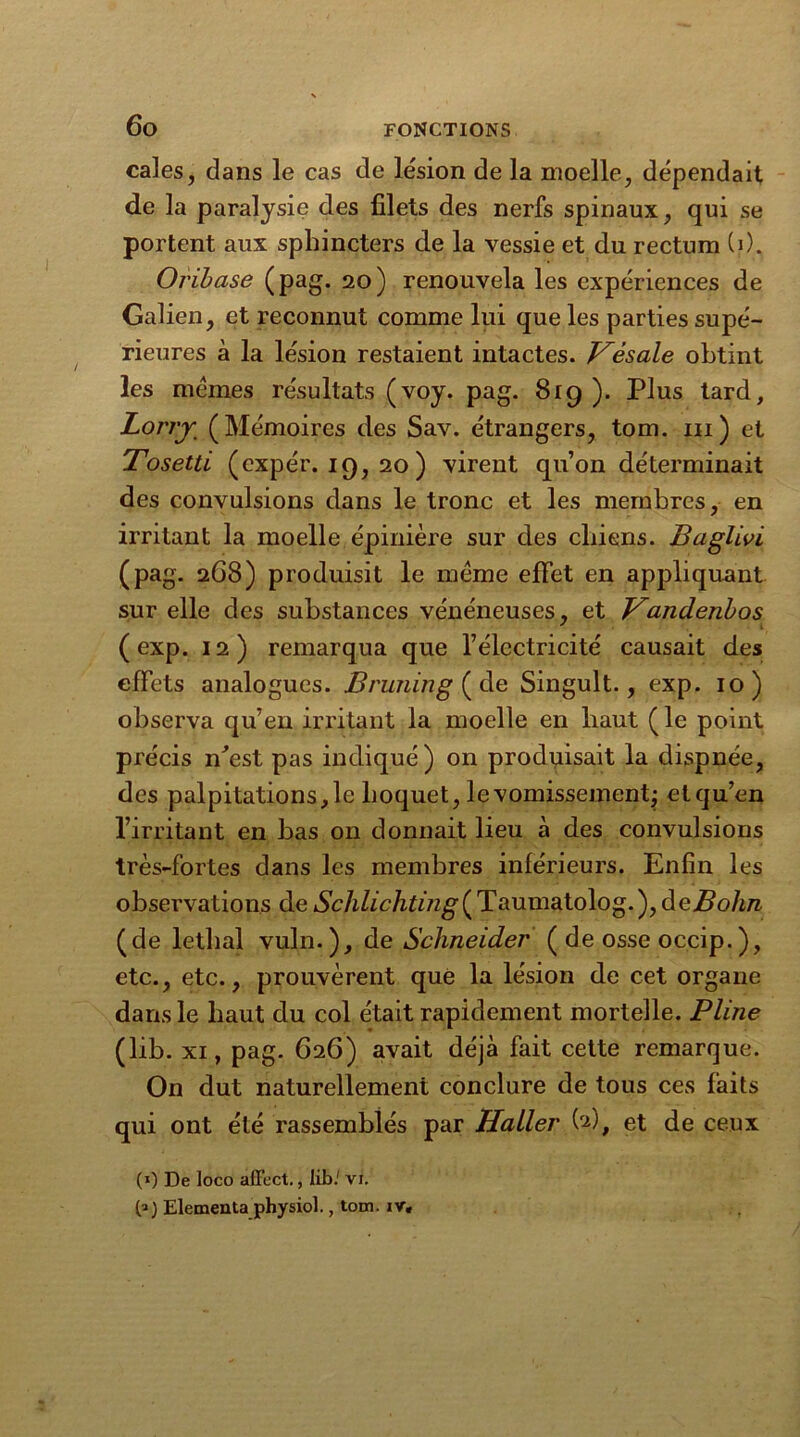 cales, dans le cas de lésion de la moelle, dépendait de la paralysie des filets des nerfs spinaux, qui se portent aux sphincters de la vessie et du rectum (i). Oribase (pag. 20) renouvela les expériences de Galien, et reconnut comme lui que les parties supé- rieures à la lésion restaient intactes. Vèsale obtint les memes résultats (voy. pag. 8rg ). Plus tard. Lorry (Mémoires des Sav. étrangers, tom. m) et Tosetti (expér. 19, 20 ) virent qu’on déterminait des convulsions dans le tronc et les membres, en irritant la moelle épinière sur des chiens. Baglivi (pag. 268) produisit le même effet en appliquant sur elle des substances vénéneuses, et Vandenbos ( exp. 12) remarqua que l’électricité causait des effets analogues. Bruning ( de Singult., exp. 10) observa qu’en irritant la moelle en haut (le point précis n^est pas indiqué) on produisait la dispnée, des palpitations, le hoquet, le vomissement; et qu’en l’irritant en bas on donnait lieu à des convulsions très-fortes dans les membres inférieurs. Enfin les observations de Schlichting^Taumatolog.), àeBohn (de léthal vuln.), de Schneider ( de osse occip.), etc., etc., prouvèrent que la lésion de cet organe dans le haut du col était rapidement mortelle. Pline (lib. xi, pag. 626) avait déjà fait cette remarque. On dut naturellement conclure de tous ces faits qui ont été rassemblés par Haller U), et de ceux (») De loco affect., lib.' vi. Elementa physiol., tom. ir.