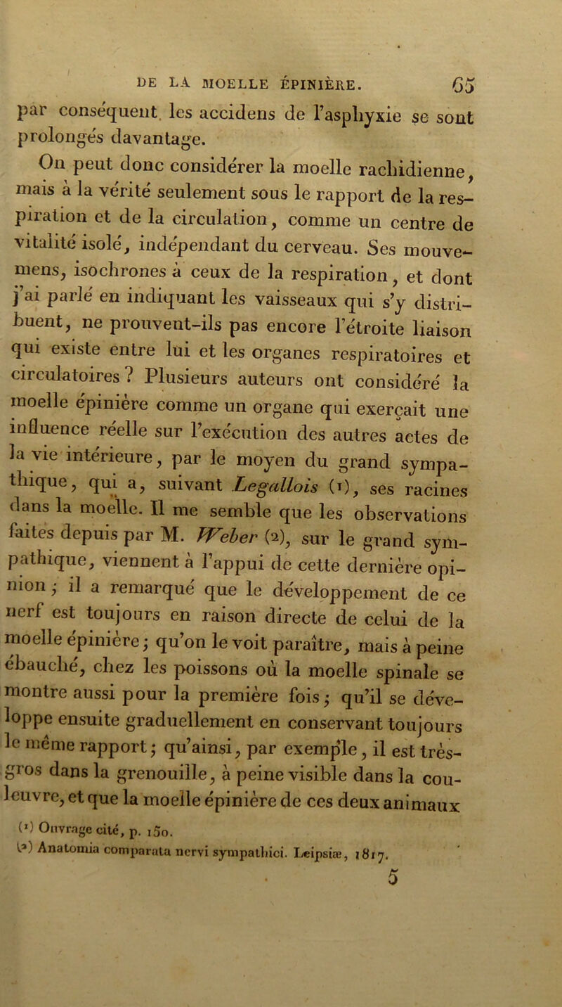par conséquent les accidens de l’aspliyxie se sont prolongés davantage. On peut donc considérer la moelle rachidienne mais à la vérité seulement sous le rapport de la res- piration et de la circulation, comme un centre de vitalité isolé, indépendant du cerveau. Ses mouve- mens, isochrones à ceux de la respiration, et dont j’ai parlé en indiquant les vaisseaux qui s’y distri- buent, ne prouvent-ils pas encore l’étroite liaison qui existe entre lui et les organes respiratoires et circulatoires? Plusieurs auteurs ont considéré la moelle épinière comme un organe qui exerçait une influence reelle sur l’exécution des autres actes de la vie intérieure, par le moyen du grand sympa- thique, qui a, suivant Legallois (0, ses racines dans la moelle. Il me semble que les observations faites depuis par M. TVeher (2), sur le grand sym- pathique, viennent a 1 appui de cette dernière opi- nion ; il a remarqué que le développement de ce nerf est toujours en raison directe de celui de la moelle épinière; qu’on le voit paraître, mais à peine ébauche, chez les poissons ou la moelle spinale se montre aussi pour la première fois; qu’il se déve- loppe ensuite graduellement en conservant toujours le meme rapport ; qu’ainsi, par exemple, il est très- gros dans la grenouille, à peine visible dans la cou- leuvre, et que la moelle épinière de ces deux animaux (0 Ouvrage cité, p. ,5o. Analomia comparata nervi sympatliici. Leipsiæ, 1817.