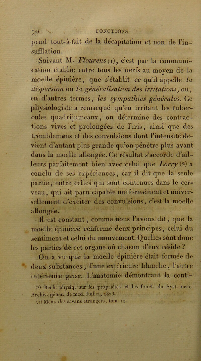 pend tout-à-fait de la décapitation et non de l’in- sufflation. Suivant M. Flourens (i)y c’est par la communi- cation établie entre tous les nerfs au moyen de ]a moelle épinière, que s’établit ce qu’il appelle lai dispersion ou la généralisation des irritations, ou, en d’autres termes, les sympathies générales. Ce physiologiste a remarqué qu’en irritant les tuber- cules quadrijumeaux, on détermine des contrac- tions vives et prolongées de l’iris, ainsi que des trèmbleméns et des convulsions dont l’intensité de- vient d’autant plus grande qu’on pénètre plus avant dans la moelle allongée. Ce résultat s’accorde d’ail- leurs parfaitement bien avec celui que Lorry (2) a conclu de ses expériences, car'il dit que la seule partie, entre celles qui sont contenues dans le cer- veau, qui ait paru capable uniformément et univer- sellement d’exciter des convulsions, c’est la moelle allongée. Il est constant, comme nous l’avons dit, que la moelle épinière renferme deux principes, celui du sentiment et celui du mouvement. Quelles sont donc les parties de cet organe où chacun d’eux réside ? On a vu que la moelle épinière était formée de deux substances , l’une extérieure blanche, l’autre intérieure grise. L’anatomie démontrant la conti- C1) Recli. pliysiq. sur les propriétés et les fonct. ilu Syst. nerv. Archiv.. génér. de mcd. Juillet, 1823. (,?) Mém. des savans étrangers, tom. m.