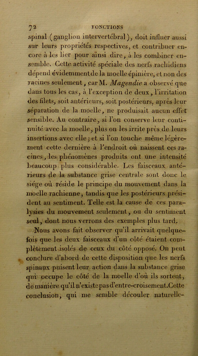 spinal (ganglion intervertébral), doit influer aussi sur leurs propriétés respectives, et contribuer en- core à les lier pour ainsi dire, à les combiner en- semble. Cette activité spéciale des nerfs rachidiens dépend évidemment de la moelle épinière, et non des racines seulement, car M. Magendie a observé que dans tous les cas, à l’exception de deux, l’irritation des filets, soit antérieurs, soit postérieurs, après leur séparation de la moelle, ne produisait aucun effet sensible. Au contraire, si l’on conserve leur conti- nuité avec la moelle, pins on les irrite près de leurs insertions avec elle j et si l’on touche meme légère- ment cette dernière à l'endroit où naissent ces ra- cines, les phénomènes produits ont une intensité beaucoup plus considérable- Les faisceaux anté- rieurs de la substance grise centrale sont donc le siège où réside le principe du mouvement dans la moelle rachienne, tandis que les postérieurs prési- dent au sentiment. Telle est la cause de ces para- lysies du mouvement seulement, ou du sentiment seul, dont nous verrons des exemples plus tard. Nous avons fait observer qu’il arrivait quelque- fois que les deux faisceaux d’un côté étaient com- plètement-isolés de ceux du côté opposé. On peut conclure d’abord de cette disposition que les nerfs spinaux puisent leur action dans la substance grise qui occupe le côté de la moelle d’où ils sortent, de manière qu’il n’existe pas d’entre-croisement.Cette conclusion, qui nie semble découler naturelle-
