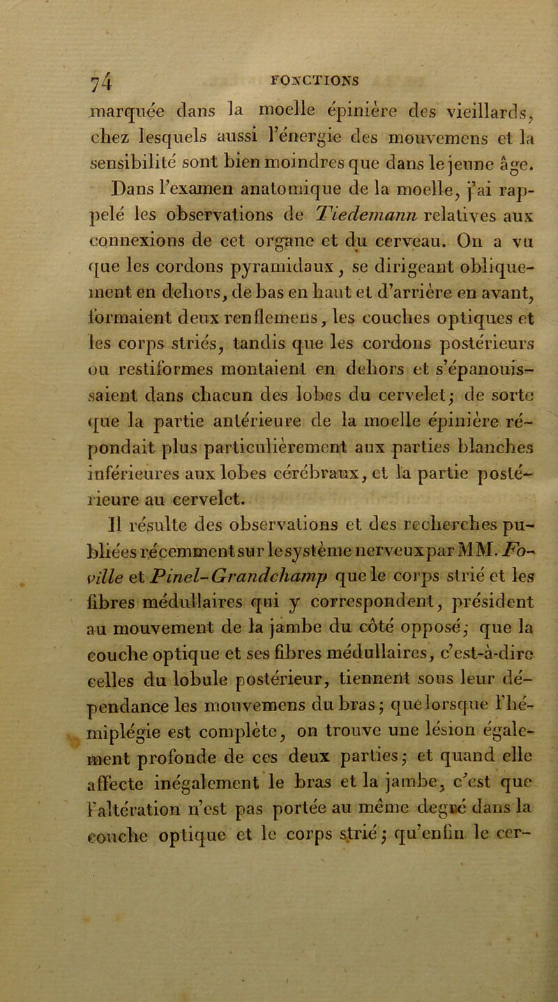 marquée dans la moelle épinière des vieillards, chez lesquels aussi l’énergie des mouvemens et la sensibilité sont bien moindres que dans le jeune âge. Dans l’examen anatomique de la moelle, j’ai rap- pelé les observations de Tiedemann relatives aux connexions de cet organe et du cerveau. On a vu que les cordons pyramidaux, se dirigeant oblique- ment en dehors, de bas en haut et d’arrière en avant, formaient deux renflemens, les couches optiques et les corps striés, tandis que les cordons postérieurs ou resliformes montaient en dehors et s’épanouis- saient dans chacun des lobes du cervelet; de sorte <[Lie la partie antérieure de la moelle épinière ré- pondait plus particulièrement aux parties blanches inférieures aux lobes cérébraux, et la partie posté- rieure au cervelet. Il résulte des observations et des recherches pu- bliées récemmcntsur lesystème nerveux par MM. Fo~ ville et Pinel-Grandcliamp que le corps strié et les fibres médullaires qui y correspondent, président au mouvement de la jambe du côté opposé; que la couche optique et ses fibres médullaires, c’est-à-dire celles du lobule postérieur, tiennent sous leur dé- pendance les mouvemens du bras; que lorsque l’hé- miplégie est complète, on trouve une lésion égale- ment profonde de ces deux parties ; et quand elle affecte inégalement le bras et la jambe, c'est que l’altération n’est pas portée au meme degré dans la couche optique et le corps strié; qu’enfin le cer- l