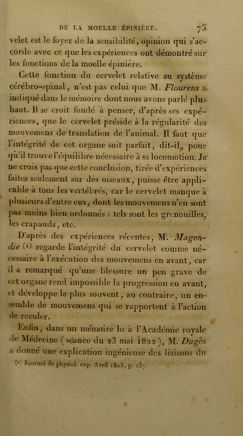 velet est le foyer de la sensibilité, opinion qui s’ac- corde avec ce que les expériences ont démontré sur les fonctions de la moelle épinière. Cette fonction du cervelet relative au système cérébro-spinal, n'est pas celui que M. Flourens a indiqué dans le mémoire dont nous avons parlé plus Iiaut. 11 se croit fondé à penser, d’après ses expé- riences, que le cervelet préside à la régularité des mouvemens de translation de l’animal. Il faut que 1 intégrité de cet organe soit parfait, dit-il, pour qu’il trouve l’équilibre nécessaire à sa locomotion. Je ne crois pas que cette conclusion, tirée d’expériences faites seulement sur des oiseaux, puisse être appli- cable à tous les vertébrés, car le cervelet manque à plusieurs d’entre eux, dont les mouvemens n’en sont pas moins bien ordonnés : tels sont les grenouilles, les crapauds, etc. D’après des expériences récentes, M. Magen- die (>) regarde L’intégrité du cervelet comme né- cessaire à l’exécution des mouvemens en avant, car il a remarqué qu’une blessure un peu grave de cet organe rend impossible la progression en avant, et développe le plus souvent, au contraire, un en- semble de mouvemens qui se rapportent à l’action de reculer. Enfin, dans un mémoire lu à l’Académie royale de Médecine ( séance du 23 mai 1822 ), M. Duges a cionné une explication ingénieuse des liaisons du (*) Journal de pliysiol. cxp. Avril i8j3 , p. i5y.