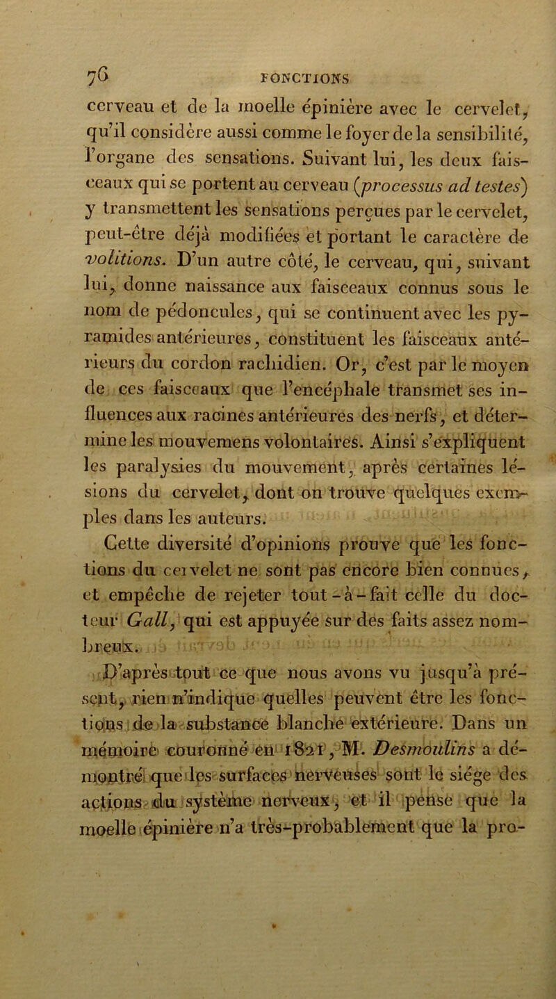 cerveau et de la moelle épinière avec le cervelet, qu’il considère aussi comme le foyer delà sensibilité, l’organe des sensations. Suivant lui, les deux fais- ceaux qui se portent au cerveau (jprocessus ad testes) y transmettent les sensations perçues par le cervelet, peut-etre clëja modifiées et portant le caractère de voûtions. D’un autre côté, le cerveau, qui, suivant lui, donne naissance aux faisceaux connus sous le nom de pédoncules, qui se continuent avec les py- ramides antérieures, constituent les faisceaux anté- rieurs du cordon rachidien. Or, c’est parle moyen de ces faisceaux que l’encéphale transmet ses in- fluences aux racines antérieures des nerfs, et déter- mine les mouvemens volontaires. Ainsi s’expliquent les paralysies du mouvement, après certaines lé- sions du cervelet, dont on trouve quelques exen>* pies dans les auteurs. Cette diversité d’opinions prouve que les fonc- tions du ceivelet ne sont pas encore bien connues , et empêche de rejeter tout-à-fait celle du doc- teur G ail, qui est appuyée sur des faits assez nom- breux. D’après tout ce que nous avons vu jusqu’à pré- sent, rien n’indique quelles peuvent être les fonc- tions de la substance blanche extérieure. Dans un mémoire couronné en 1821, M. Desmoulins a dé- montré que les surfaces nerveuses sont le siège des actions du système nerveux, et il pense que la moelle épinière n’a très-probablement que la pro-