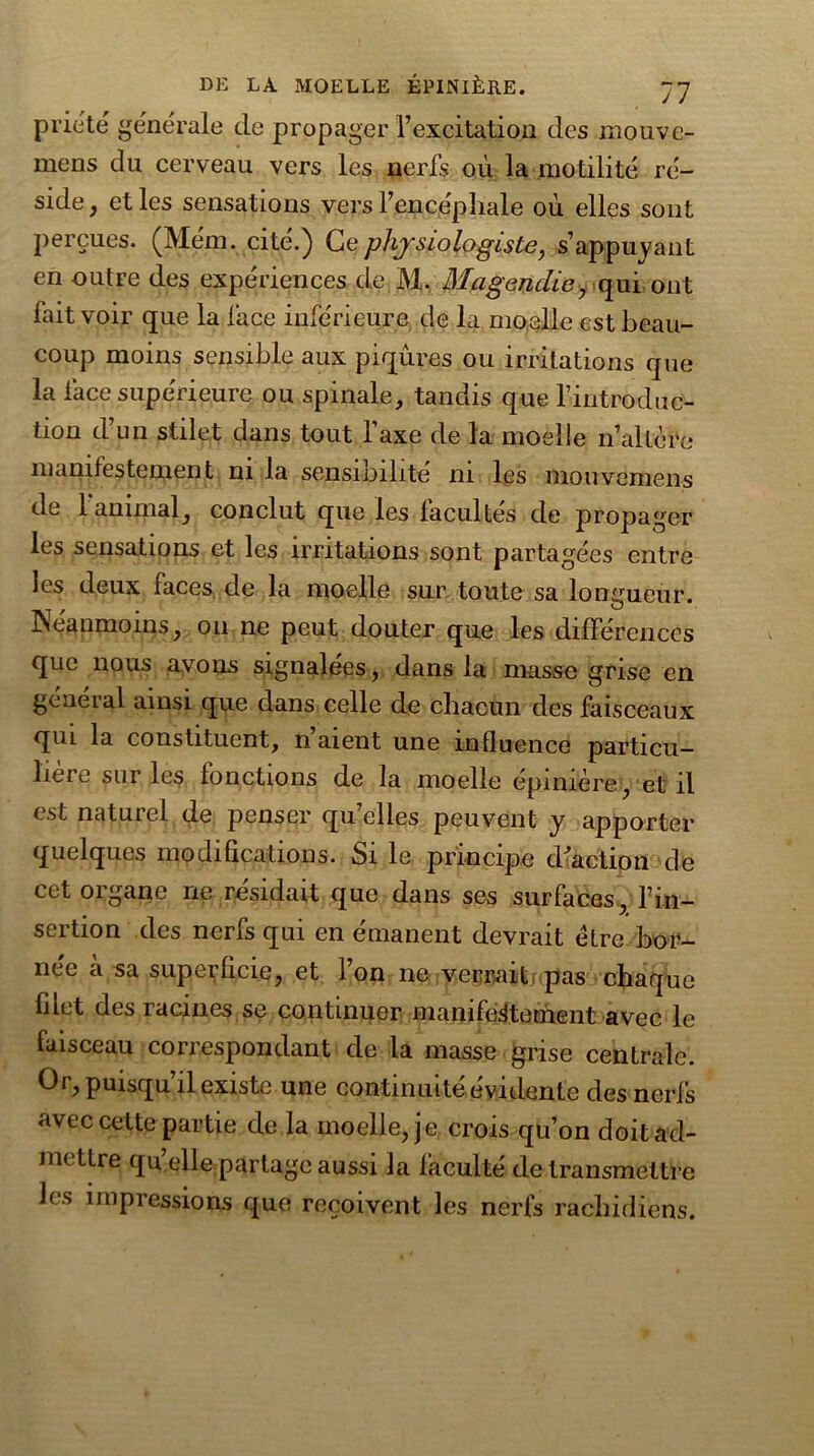 priété générale, de propager l’excitation des mouve- mens du cerveau vers les nerfs où la motilité ré- side, et les sensations vers l’encéphale où elles sont perçues. (Mém. cité.) Ce physiologiste, s’appuyant en outre des expériences de M. Magendie, qui ont fait voir que la lace inférieure de la moelle est beau- coup moins sensible aux piqûres ou irritations que la face supérieure ou spinale, tandis que l’introduc- tion d’un stilet dans tout l’axe de la moelle n’altère manifestement ni la sensibilité ni les mouvemens de 1 animal, conclut que les facultés de propager les sensations et les irritations sont partagées entre les deux faces de la moelle sur toute sa longueur. Néanmoins, on ne peut douter que les différences que nous avons signalées, dans la masse grise en general ainsi que dans celle de chacun des faisceaux qui la constituent, n aient une influence particu- lière sur les fonctions de la moelle épinière, et il est naturel de penser qu’elles peuvent y apporter quelques modifications. Si le principe d'action de cet organe ne résidait que dans ses surfaces, l’in- sertion des nerfs qui en émanent devrait être bor- née à sa superficie, et l’on ne verrait pas chaque filet des racines se continuer manifestement avec le faisceau correspondant de la masse grise centrale. Or, puisqu’il existe une continuité évidente des nerfs avec cette partie de la moelle, je crois qu’on doit ad- mettre qu’elle partage aussi la faculté de transmettre J( s impressions que reçoivent les nerfs rachidiens.