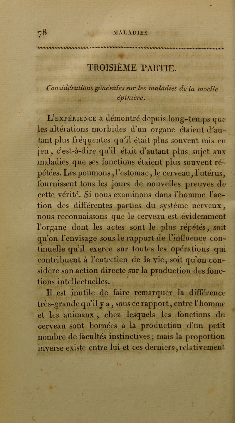 «L“%.V WVVV\W»'WWV TROISIÈME PARTIE. Considérations générales sur les maladies de la moelle épinière. L’expérience a démontré depuis long-temps que les altérations morbides d’un organe étaient d'au- tant plus fréquentes qidil était plus souvent mis en jeu, c’est-à-dire qu’il était d’autant plus sujet aux maladies que ses fonctions étaient plus souvent ré- pétées. Les poumons,l’estomac, le cerveau, l’utérus, fournissent tous les jours de nouvelles preuves de cette vérité. Si nous examinons dans l’homme l’ac- tion des différentes parties du système nerveux, nous reconnaissons que le cerveau est évidemment l’organe dont les actes sont le plus répétés, soit qu’on l’envisage sous le rapport de l’influence con- tinuelle qu’il exerce sur toutes les opérations qui contribuent à l’entretien de la vie, soit qu’on con- sidère son action directe sur la production des fonc- tions intellectuelles. Il est inutile de faire remarquer la différence très-grande qu’il y a, sous ce rapport, entre l’homme et les animaux , chez lesquels les fonctions du cerveau sont bornées à la production d’un petit nombre de facultés instinctives ; mais la proportion inverse existe entre lui et ces derniers,relativement