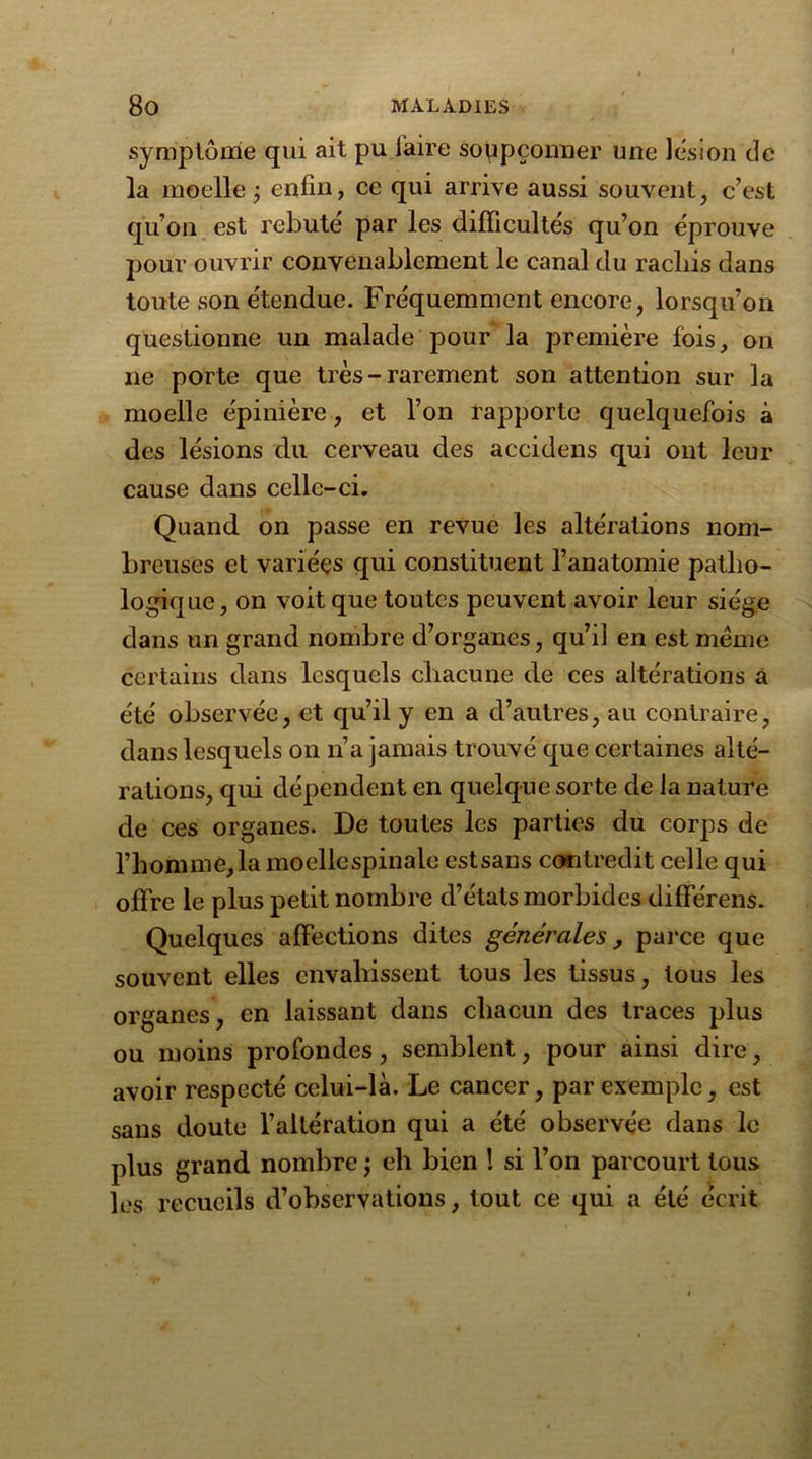 symptôme qui ait pu faire soppçonner une lésion de la moelle j enfin, ce qui arrive aussi souvent, c’est qu’on est rebuté par les difficultés qu’on éprouve pour ouvrir convenablement le canal du racliis dans toute son étendue. Fréquemment encore, lorsqu’on questionne un malade pour la première fois, on ne porte que très - rarement son attention sur la moelle épinière, et l’on rapporte quelquefois à des lésions du cerveau des accidens qui ont leur cause dans celle-ci. Quand on passe en revue les altérations nom- breuses et variées qui constituent l’anatomie patho- logique, on voit que toutes peuvent avoir leur siège dans un grand nombre d’organes, qu’il en est même certains dans lesquels chacune de ces altérations à été observée, et qu’il y en a d’autres, au contraire, dans lesquels on n’a jamais trouvé que certaines alté- rations, qui dépendent en quelque sorte de la nature de ces organes. De toutes les parties du corps de l’homme,la moellespinale estsans contredit celle qui offre le plus petit nombre d’états morbides différens. Quelques affections dites générales , parce que souvent elles envahissent tous les tissus, tous les organes, en laissant dans chacun des traces plus ou moins profondes, semblent, pour ainsi dire, avoir respecté celui-là. Le cancer, par exemple, est sans doute l’altération qui a été observée dans le plus grand nombre ; eh bien ! si l’on parcourt tous les recueils d’observations, tout ce qui a été écrit