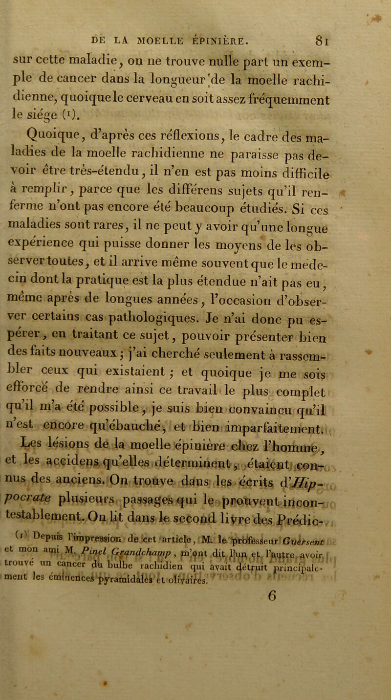 sur cette maladie , ou ne trouve nulle part un exem- ple de cancer dans la longueur‘de la moelle rachi- dienne, quoique le cerveau en soit assez fréquemment le siège (0. Quoique, d’après ces réflexions, le cadre des ma- ladies de la moelle rachidienne ne paraisse pas de- voir être très-étendu, il n’en est pas moins difficile à remplir, parce que les différens sujets qu’il ren- ferme n’ont pas encore été beaucoup étudiés. Si ces maladies sont rares, il ne peut y avoir qu’une longue expérience qui puisse donner les moyens de les ob- server toutes, et il arrive même souvent que le méde- cin dont la pratique est la plus étendue n’ait pas eu, même après de longues années, l’occasion d’obser- ver certains cas pathologiques. Je n’ai donc pu es- pérer, en traitant ce sujet, pouvoir présenter bien des faits nouveaux ; j’ai cherché seulement à rassem- bler ceux qui existaient ,* et quoique je me sois efforce de rendre ainsi ce travail le plus complet qu’il m’a été possible, je suis bien convaincu qu’il nest encore qu’ébauché, et bien imparfaitement. Les lésions de la moelle épinière chez l’homme, et les accidens quelles déterminent> étaient con- nus des anciens. On trouve dans les écrits à’Hip- pocrate plusieurs passages qui le prouvent incon- testablement. On lit dans le second livre des Prédic- (,) DeP,lis ^pression de cet article, M. le professeur Guèrsent et mon aon M. Pinel Gçandchamp, m’ont dit Jhin, et l’autre avoir trouve un cancer du bulbe rachidien qui avait gétruit principale- ment les éminenceé pyramidalèi et ob'vaifes. 6