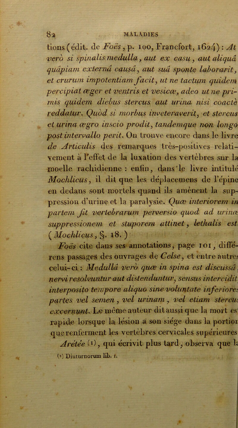 #2 MALADIES lions ( édit, de Foës, p. ioo, Francfort, 1624) : At vero si spinalis medulla, aut ex casu, aut aliquâ quàpiam externa causa, aut sua sponle laborarit, et crurum impotentmm facit, ut ne tactuin quidem percipiat œger et ventris et vesicœ, adeo ut ne pri- mis quidem diebus stercus aut urina nisi coacte reddatur. Quod si morbus inveteraverit, et stercus et urina œgro inscio prodit, tandemque non longo post in ter v allô, périt. Ou trouve encore dans le livre de Articulis des remarques très-positives relati- vement à f effet de la luxation des vertèbres sur la moelle rachidienne : enfin, dans le livre intitulé Mochlicus, il dit que les déplacemens de l’épine en dedans sont mortels quand ils amènent la sup- pression d’urine et la paralysie. Quœ interiorem in partem fit vertebrarum perversio quod ad urinæ suppressionem et stuporem attinet, lethalis est. ( Mochlicus, §. 18. ) Foës cite dans ses annotations, page 101, diffé- rens passages des ouvrages de Celse, et entre autres celui-ci : Medulla vero quœ in spina est discussd. nervi resolvuntur aut distenduntur, sensus in ter ci dit interposito tempore aliquo sine volunlate inferioret partes vel semen, vel urinarn, vel etiam sterâut exçernunt. Le même auteur dit aussi que la mort es1 rapide lorsque la lésion a son siège dans la portier que renferment les vertèbres cervicales supérieures Arétée 0), qui écrivit plus tard, observa que h (1) Diuiurnorum lib. t.