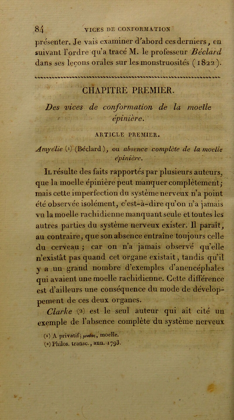 présenter. Je vais examiner d'abord ces derniers, en suivant l’ordre qu’a tracé M. le professeur Béclard dans ses leçons orales sur les monstruosités ( 1822). CHAPITRE PREMIER. Des vices de conformation de la moelle épinière. ARTICLE PREMIER. Amyélie (0 (Béclard), ou absence complète de la moelle épinière. Il résulte des faits rapportés par plusieurs auteurs, que la moelle épinière peut manquer complètement; mais cette imperfection du système nerveux n’a point été observée isolément, c’est-à-dire qu’on n’a jamais vu la moelle rachidienne manquant seule et toutes les autres parties du système nerveux exister. Il paraît, au contraire, que son absence entraîne toujours celle du cerveau ; car on n’a jamais observé quelle n’existât pas quand cet organe existait, tandis qu’il y a un grand nombre d’exemples d’anencépliales qui avaient une moelle rachidienne. Cette différence est d’ailleurs une conséquence du mode de dévelop- pement de ces deux organes. Clarke (2) est le seul auteur qui ait cité uu exemple de l’absence complète du système nerveux (0 A privatif5 juvfX«ç, moelle. (,») Philos, transe., ann. 1793.