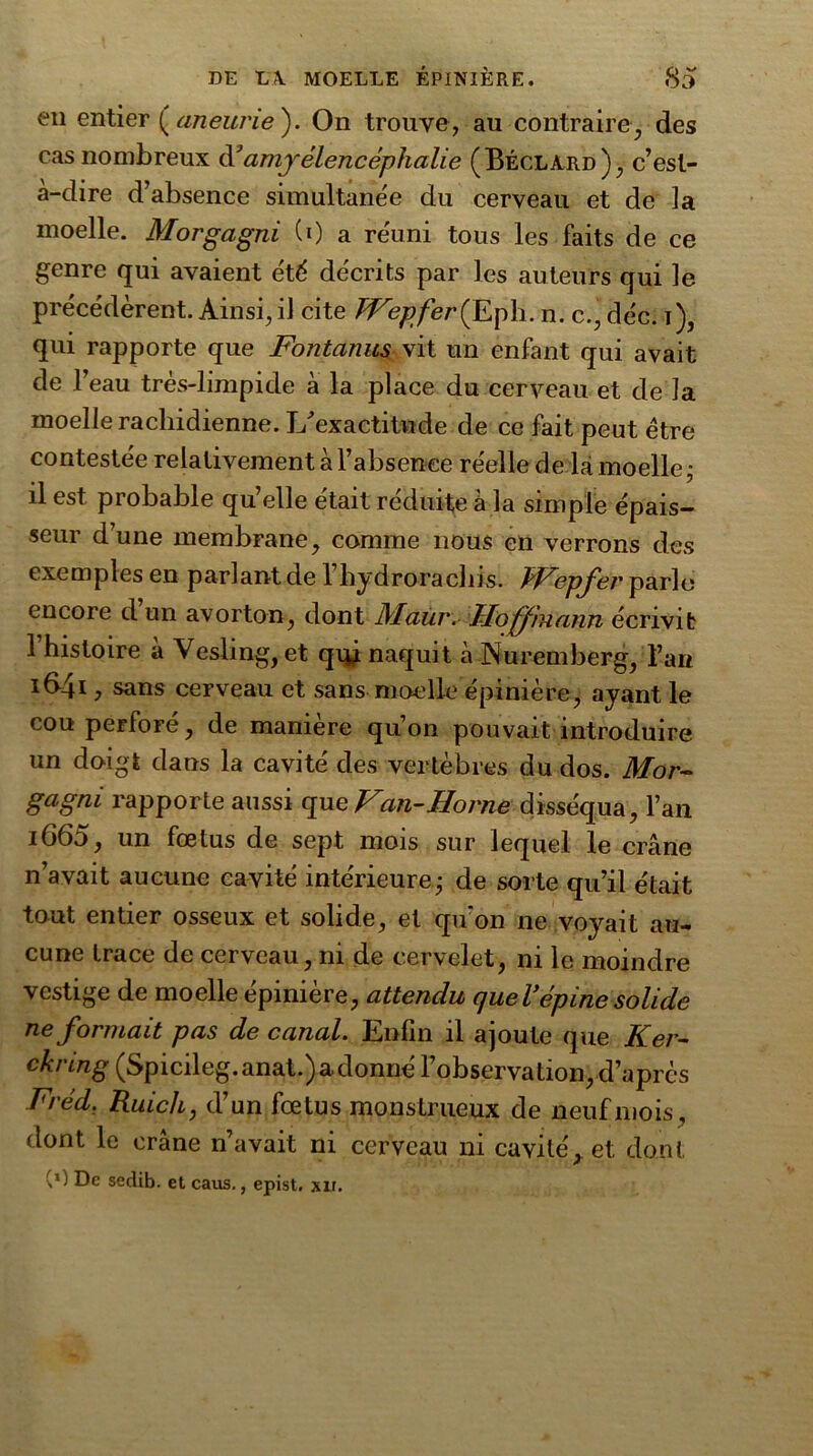 en entier ( aneurie ). On trouve, au contraire, des cas nombreux à3amyèlencéphalie (Béclàrd), c’est- à-dire d’absence simultanée du cerveau et de la moelle. Morgagni (0 a réuni tous les faits de ce genre qui avaient été décrits par les auteurs qui le précédèrent. Ainsi, il cite TVepfer (Eph. n. c., déc. i), qui rapporte que Fontanus vit un enfant qui avait de l’eau très-limpide à la place du cerveau et de la moelle rachidienne. Inexactitude de ce fait peut être contestée relativement à l’absence réelle de là moelle • il est probable qu’elle était réduite à la simple épais- seur d’une membrane, comme nous en verrons des exemples en parlant de 1 hydroraclns. TVepfer parle encore d un avorton, dont Maur. Hoffmann écrivit 1 histoire à Vesling, et qui naquit à Nuremberg, l’an i64i ^ cerveau et sans moelle épinière, ayant le cou perforé, de manière qu’on pouvait introduire un doigt clans la cavité des vertèbres du dos. Mor- gagni rapporte aussi que Van-Home disséqua, l’an i665, un fœtus de sept mois sur lequel le crâne n’avait aucune cavité intérieure • de sorte qu’il était tout entier osseux et solide, et qu’on ne voyait au- cune trace de cerveau, ni de cervelet, ni le moindre vestige de moelle épinière, attendu queVépine solide Reformait pas de canal. Enfin il ajoute que Ker- ckring (Spicileg.anat.)adonné l’observation, d’après Fréd, Ruich, d’un fœtus monstrueux de neuf mois, dont le crâne n’avait ni cerveau ni cavité,, et dont (*) De sedib. et caus., epist. xir.