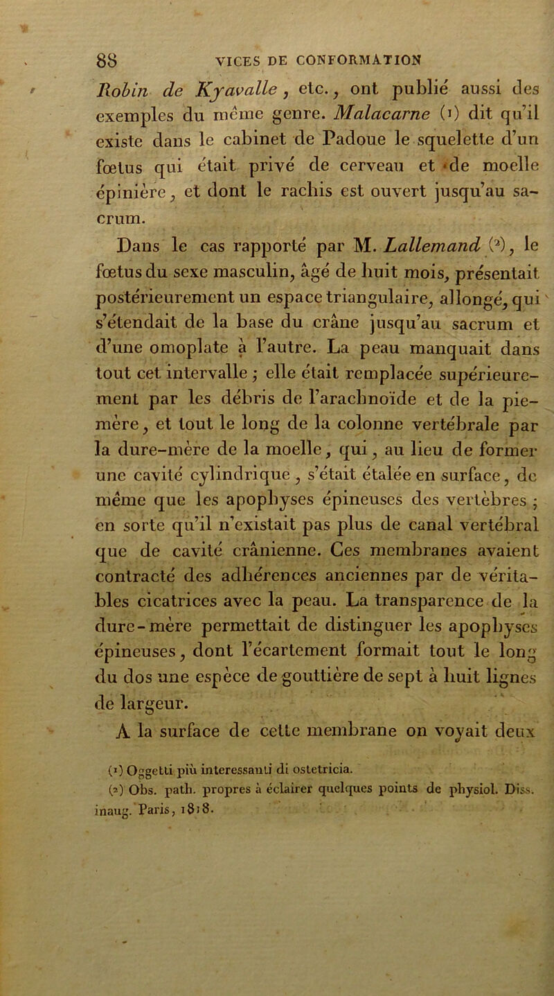 Robin de Kyavalle , etc. , ont publié aussi des exemples du meme genre. Malacarne (0 dit qu’il existe dans le cabinet de Padoue le squelette d’un fœtus qui était privé de cerveau et «de moelle épinière, et dont le rachis est ouvert jusqu’au sa- crum. Dans le cas rapporté par M. Lallemand (2) , le fœtus du sexe masculin, âgé de huit mois, présentait postérieurement un espace triangulaire, allongé, qui s’étendait de la base du crâne jusqu’au sacrum et d’une omoplate à l’autre. La peau manquait dans tout cet intervalle ; elle était remplacée supérieure- ment par les débris de l’arachnoïde et de la pie- mère , et tout le long de la colonne vertébrale par la dure-mère de la moelle, qui, au lieu de former une cavité cylindrique , s’était étalée en surface, de même que les apophyses épineuses des vertèbres ; en sorte qu’il n’existait pas plus de canal vertébral que de cavité crânienne. Ces membranes avaient contracté des adhérences anciennes par de vérita- bles cicatrices avec la peau. La transparence de la dure-mère permettait de distinguer les apophyses épineuses, dont l’écartement formait tout le long du dos une espèce de gouttière de sept à huit lignes de largeur. A la surface de cette membrane on voyait deux (0 Oggetli più intéressant! di ostetricia. (=) Obs. path. propres à éclairer quelques points de physiol. Diss. inaug. Paris, 1818.