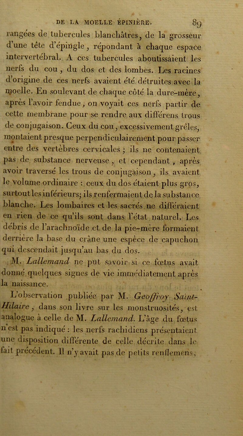rangées de tubercules blanchâtres , de la grosseur d une tète d’épingle , répondant à chaque espace intervertébral. A ces tubercules aboutissaient les nerfs du cou , du dos et des lombes. Les racines d’origine de ces nerfs avaient été détruites avec la moelle. En soulevant de chaque côté la dure-mère, après l’avoir fendue, on voyait ces nerfs partir de cette membrane pour se rendre aux différens trous de conjugaison. Ceux du cou, excessivement grêles, montaient presque perpendiculairement pour passer entre des vertèbres cervicales ÿ ils 11e contenaient pas de. substance nerveuse , et cependant , après avoir traversé les trous de conjugaison , ils avaient le volume ordinaire : ceux du dos étaient plus gros, surtoutlesinlérieurs; ils renfermaient de la substance blanche. Les lombaires et les sacrés ne différaient en rien de ce qu’ils sont dans l’état naturel. Les débris de l’arachnoïde et de la pie-mère formaient derrière la base du crâne une espèce de capuchon qui descendait jusqu’au bas du dos. M. Lallemand ne put savoir si ce fœtus avait donné quelques signes de vie immédiatement après la naissance. « L’observation publiée par M. Geoffroy Saint- Hilaire, dans son livre sur les monstruosités, est analogue à celle de M. Lallemand. L’âge du fœtus n est pas indiqué : les nerfs rachidiens présentaient une disposition différente de celle décrite dans le fait précédent. Il n’y avait pas de petits renllemens,