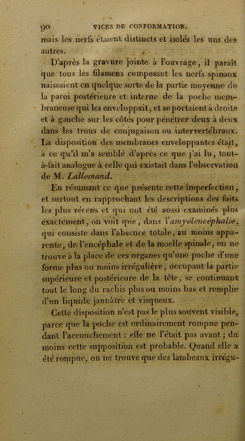 mais les nerfs étaient distincts et isolés les uns des autres. , D’après la gravure jointe à l’ouvrage, il parait que tous les filamens composant les nerfs spinaux naissaient en quelque sorte de la partie moyenne de la paroi postérieure et interne de la poche mem- braneuse qui les enveloppait, et se portaient à droite et à gauche sur les côtés pour pénétrer deux à deux dans les trous de conjugaison ou intervertébraux. La disposition des membranes enveloppantes était> à ce qu’il m’a semblé d’après ce que j^ai lu, tout- à-fait analogue à celle qui existait dans l’observation de M. Lallemand. En résumant ce que présente cette imperfection T et surtout en rapprochant les descriptions des faits les plus récens et qui ont été aussi examinés plus exactement, on voit que, dans l’amjêlencéphalie, qui consiste dans l’absence totale, au moins appa- rente, de l’encéphale et de la moelle spinale, on ne trouve à la place de ces organes qu’une poche d’une forme plus ou moins irrégulière, occupant la partie supérieure et postérieure de la tète, se continuant tout le long du rachis plus ou moins bas et remplie d’un liquide jaunâtre et visqueux. Cette disposition n’est pas le plus souvent visible, parce que la poche est ordinairement rompue pen- dant l’accouchement : elle ne l’était pas avant ,* du moins cette supposition est probable. Quand elle a été rompue, on ne trouve que des lambeaux irrégu-